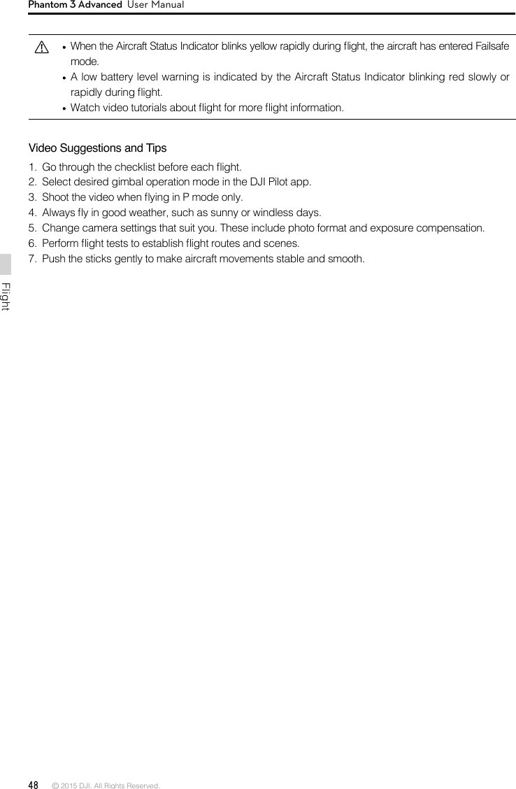 48 © 2015 DJI. All Rights Reserved. FlightPhantom 3 Advanced  User Manual  When the Aircraft Status Indicator blinks yellow rapidly during ight, the aircraft has entered Failsafe mode.   A low battery level warning is indicated by the Aircraft Status Indicator blinking red slowly or rapidly during ight.   Watch video tutorials about ight for more ight information.Video Suggestions and Tips1.  Go through the checklist before each ight.2.  Select desired gimbal operation mode in the DJI Pilot app.3.  Shoot the video when ying in P mode only.4.  Always y in good weather, such as sunny or windless days.5.  Change camera settings that suit you. These include photo format and exposure compensation.6.  Perform ight tests to establish ight routes and scenes.7.  Push the sticks gently to make aircraft movements stable and smooth.