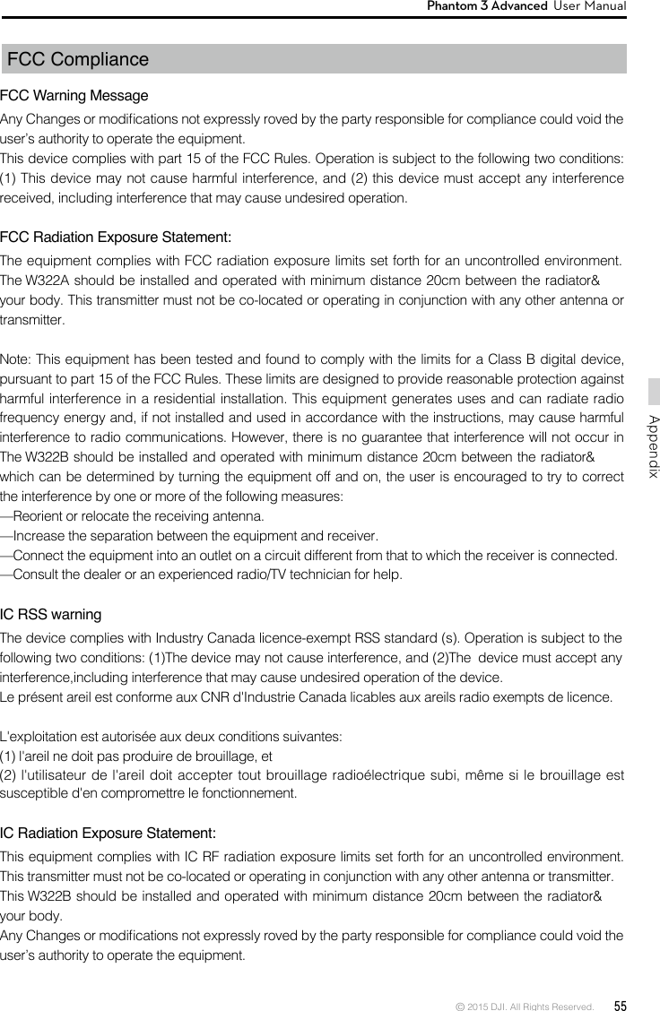 © 2015 DJI. All Rights Reserved.  55AppendixPhantom 3 Advanced  User Manual FCC Compliance  FCC Warning MessageAny Changes or modications not expressly roved by the party responsible for compliance could void the user’s authority to operate the equipment. This device complies with part 15 of the FCC Rules. Operation is subject to the following two conditions: (1) This device may not cause harmful interference, and (2) this device must accept any interference received, including interference that may cause undesired operation.FCC Radiation Exposure Statement: The equipment complies with FCC radiation exposure limits set forth for an uncontrolled environment. The W322A should be installed and operated with minimum distance 20cm between the radiator&amp; your body. This transmitter must not be co-located or operating in conjunction with any other antenna or transmitter. Note: This equipment has been tested and found to comply with the limits for a Class B digital device, pursuant to part 15 of the FCC Rules. These limits are designed to provide reasonable protection against harmful interference in a residential installation. This equipment generates uses and can radiate radio frequency energy and, if not installed and used in accordance with the instructions, may cause harmful interference to radio communications. However, there is no guarantee that interference will not occur in The W322B should be installed and operated with minimum distance 20cm between the radiator&amp; which can be determined by turning the equipment off and on, the user is encouraged to try to correct the interference by one or more of the following measures: —Reorient or relocate the receiving antenna. —Increase the separation between the equipment and receiver. —Connect the equipment into an outlet on a circuit different from that to which the receiver is connected. —Consult the dealer or an experienced radio/TV technician for help. IC RSS warningThe device complies with Industry Canada licence-exempt RSS standard (s). Operation is subject to the following two conditions: (1)The device may not cause interference, and (2)The  device must accept any interference,including interference that may cause undesired operation of the device.Le présent areil est conforme aux CNR d&apos;Industrie Canada licables aux areils radio exempts de licence.L&apos;exploitation est autorisée aux deux conditions suivantes:(1) l&apos;areil ne doit pas produire de brouillage, et(2) l&apos;utilisateur de l&apos;areil doit accepter tout brouillage radioélectrique subi, même si le brouillage est susceptible d&apos;en compromettre le fonctionnement.IC Radiation Exposure Statement:This equipment complies with IC RF radiation exposure limits set forth for an uncontrolled environment. This transmitter must not be co-located or operating in conjunction with any other antenna or transmitter.This W322B should be installed and operated with minimum distance 20cm between the radiator&amp; your body.Any Changes or modications not expressly roved by the party responsible for compliance could void the user’s authority to operate the equipment.