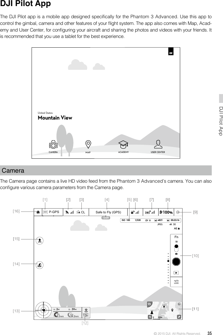 © 2015 DJI. All Rights Reserved.  35DJI Pilot App DJI Pilot AppThe DJI Pilot app is a mobile app designed specically for the Phantom 3 Advanced. Use this app to control the gimbal, camera and other features of your ight system. The app also comes with Map, Acad-emy and User Center, for conguring your aircraft and sharing the photos and videos with your friends. It is recommended that you use a tablet for the best experience.CameraThe Camera page contains a live HD video feed from the Phantom 3 Advanced’s camera. You can also congure various camera parameters from the Camera page. CAMERA ACADEMY USER CENTERMAPUnited StatesMountain View1/320 4821JPEG 4K  30ISO  100 EV  0 00:22:16Safe to Fly (GPS)MODECLP-GPSH: D:V.SM/S M/SH.S24.28.3 1.2M2M39M200m0 200m0[16][15][14][13] [11][12][10][9][8][7][6][5][4][3][2][1]