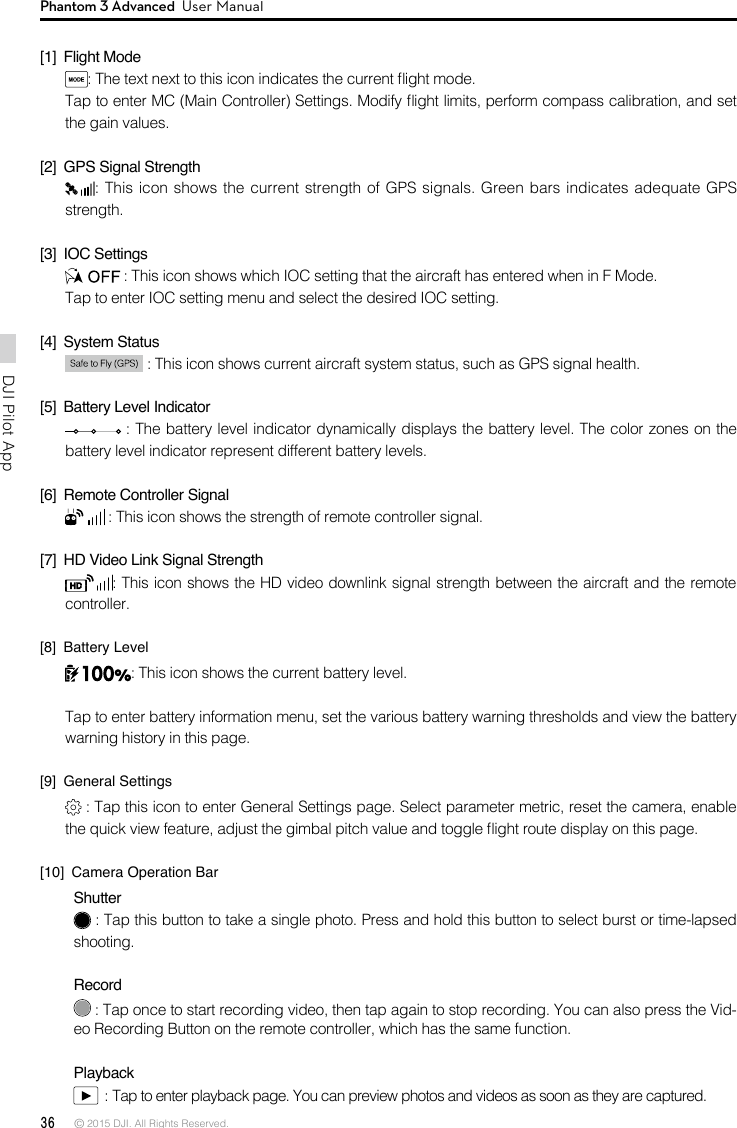 36 © 2015 DJI. All Rights Reserved. DJI Pilot App Phantom 3 Advanced  User Manual[1]  Flight Mode: The text next to this icon indicates the current ight mode. Tap to enter MC (Main Controller) Settings. Modify ight limits, perform compass calibration, and set the gain values.  [2]  GPS Signal Strength: This icon shows the current strength of GPS signals. Green bars indicates adequate GPS strength. [3]  IOC Settings : This icon shows which IOC setting that the aircraft has entered when in F Mode. Tap to enter IOC setting menu and select the desired IOC setting.[4]  System Status  : This icon shows current aircraft system status, such as GPS signal health.[5]  Battery Level Indicator  : The battery level indicator dynamically displays the battery level. The color zones on the battery level indicator represent different battery levels.  [6]  Remote Controller Signal  : This icon shows the strength of remote controller signal.[7]  HD Video Link Signal Strength : This icon shows the HD video downlink signal strength between the aircraft and the remote controller. [8]  Battery Level: This icon shows the current battery level.Tap to enter battery information menu, set the various battery warning thresholds and view the battery warning history in this page.[9]  General Settings : Tap this icon to enter General Settings page. Select parameter metric, reset the camera, enable the quick view feature, adjust the gimbal pitch value and toggle ight route display on this page. [10]  Camera Operation BarShutter : Tap this button to take a single photo. Press and hold this button to select burst or time-lapsed shooting.  Record : Tap once to start recording video, then tap again to stop recording. You can also press the Vid-eo Recording Button on the remote controller, which has the same function.Playback  : Tap to enter playback page. You can preview photos and videos as soon as they are captured.