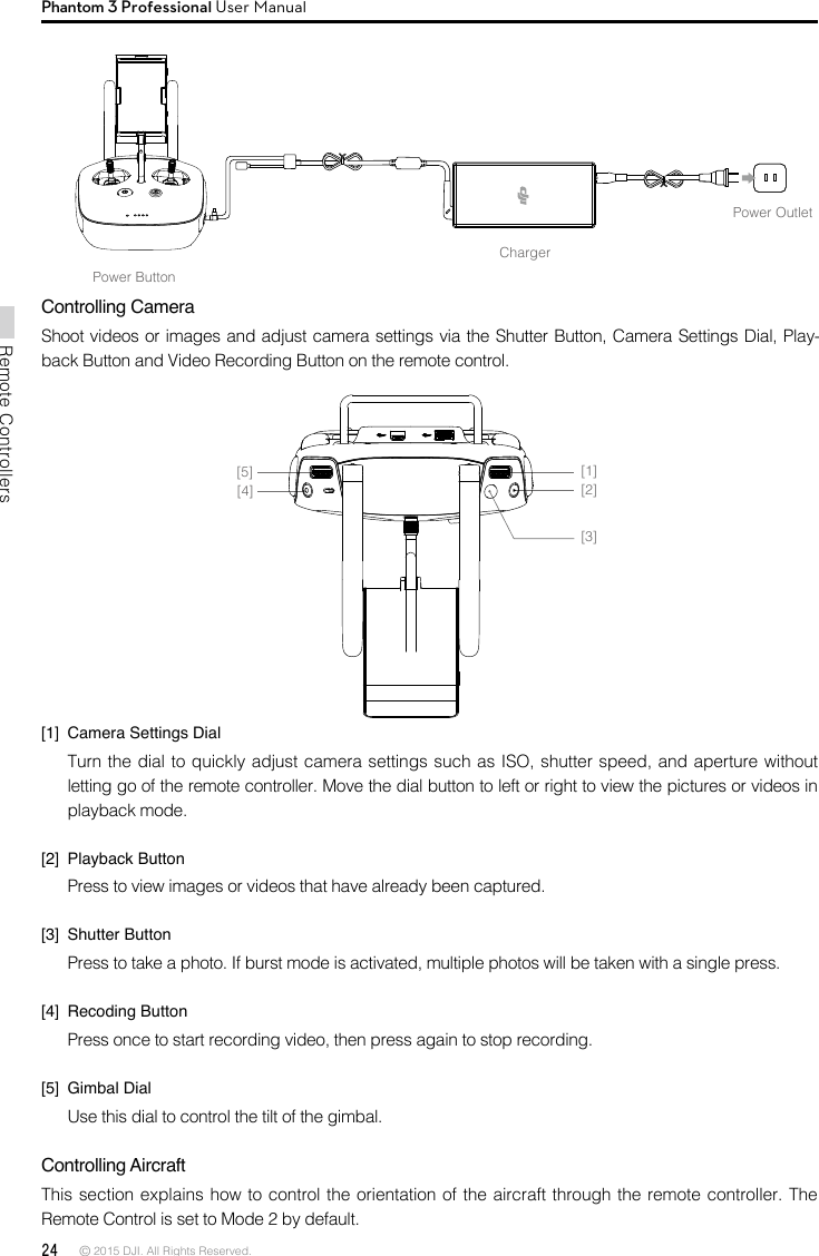 24 © 2015 DJI. All Rights Reserved. Remote ControllersPhantom 3 Professional User ManualChargerPower OutletPower ButtonControlling CameraShoot videos or images and adjust camera settings via the Shutter Button, Camera Settings Dial, Play-back Button and Video Recording Button on the remote control. [1]  Camera Settings DialTurn the dial to quickly adjust camera settings such as ISO, shutter speed, and aperture without letting go of the remote controller. Move the dial button to left or right to view the pictures or videos in playback mode.[2]  Playback ButtonPress to view images or videos that have already been captured.[3]  Shutter ButtonPress to take a photo. If burst mode is activated, multiple photos will be taken with a single press.[4]  Recoding ButtonPress once to start recording video, then press again to stop recording. [5]  Gimbal DialUse this dial to control the tilt of the gimbal. Controlling Aircraft This section explains how to control the orientation of the aircraft through the remote controller. The Remote Control is set to Mode 2 by default. [1][2][3][4][5]