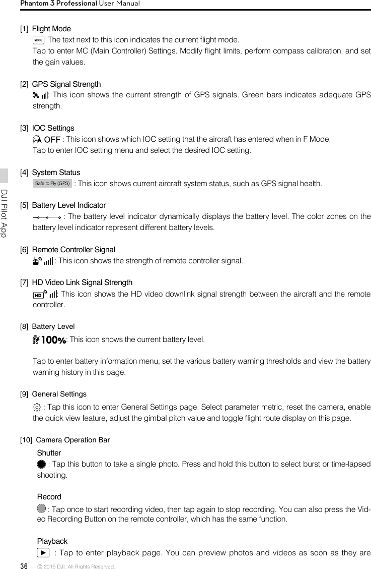 36 © 2015 DJI. All Rights Reserved. DJI Pilot App Phantom 3 Professional User Manual[1]  Flight Mode: The text next to this icon indicates the current ight mode. Tap to enter MC (Main Controller) Settings. Modify ight limits, perform compass calibration, and set the gain values.  [2]  GPS Signal Strength: This icon shows the current strength of GPS signals. Green bars indicates adequate GPS strength. [3]  IOC Settings : This icon shows which IOC setting that the aircraft has entered when in F Mode. Tap to enter IOC setting menu and select the desired IOC setting.[4]  System Status  : This icon shows current aircraft system status, such as GPS signal health.[5]  Battery Level Indicator  : The battery level indicator dynamically displays the battery level. The color zones on the battery level indicator represent different battery levels.  [6]  Remote Controller Signal  : This icon shows the strength of remote controller signal.[7]  HD Video Link Signal Strength : This icon shows the HD video downlink signal strength between the aircraft and the remote controller. [8]  Battery Level: This icon shows the current battery level.Tap to enter battery information menu, set the various battery warning thresholds and view the battery warning history in this page.[9]  General Settings : Tap this icon to enter General Settings page. Select parameter metric, reset the camera, enable the quick view feature, adjust the gimbal pitch value and toggle ight route display on this page. [10]  Camera Operation BarShutter : Tap this button to take a single photo. Press and hold this button to select burst or time-lapsed shooting.  Record : Tap once to start recording video, then tap again to stop recording. You can also press the Vid-eo Recording Button on the remote controller, which has the same function.Playback  : Tap to enter playback page. You can preview  photos and videos as soon as they are 