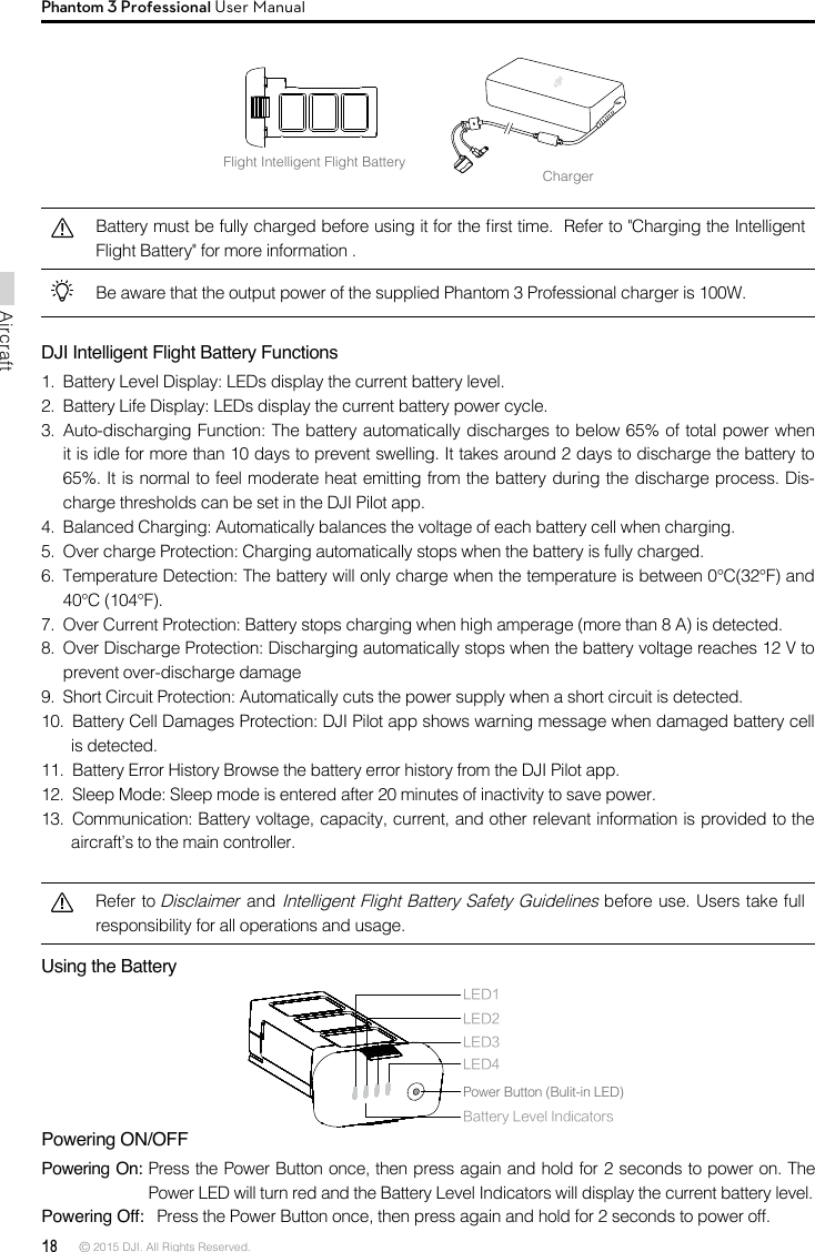 18 © 2015 DJI. All Rights Reserved. AircraftPhantom 3 Professional User ManualFlight Intelligent Flight BatteryChargerBattery must be fully charged before using it for the rst time.  Refer to &quot;Charging the Intelligent Flight Battery&quot; for more information .Be aware that the output power of the supplied Phantom 3 Professional charger is 100W. DJI Intelligent Flight Battery Functions1.  Battery Level Display: LEDs display the current battery level. 2.  Battery Life Display: LEDs display the current battery power cycle. 3.  Auto-discharging Function: The battery automatically discharges to below 65% of total power when it is idle for more than 10 days to prevent swelling. It takes around 2 days to discharge the battery to 65%. It is normal to feel moderate heat emitting from the battery during the discharge process. Dis-charge thresholds can be set in the DJI Pilot app. 4.  Balanced Charging: Automatically balances the voltage of each battery cell when charging.5.  Over charge Protection: Charging automatically stops when the battery is fully charged. 6.  Temperature Detection: The battery will only charge when the temperature is between 0°C(32°F) and 40°C (104°F). 7.  Over Current Protection: Battery stops charging when high amperage (more than 8 A) is detected. 8.  Over Discharge Protection: Discharging automatically stops when the battery voltage reaches 12 V to prevent over-discharge damage9.  Short Circuit Protection: Automatically cuts the power supply when a short circuit is detected.10.  Battery Cell Damages Protection: DJI Pilot app shows warning message when damaged battery cell is detected.11.  Battery Error History Browse the battery error history from the DJI Pilot app. 12.  Sleep Mode: Sleep mode is entered after 20 minutes of inactivity to save power. 13.  Communication: Battery voltage, capacity, current, and other relevant information is provided to the aircraft’s to the main controller.Refer to Disclaimer and Intelligent Flight Battery Safety Guidelines before use. Users take full responsibility for all operations and usage.Using the Battery Powering ON/OFFPowering On: Press the Power Button once, then press again and hold for 2 seconds to power on. The Power LED will turn red and the Battery Level Indicators will display the current battery level. Powering Off:   Press the Power Button once, then press again and hold for 2 seconds to power off.LED1LED2Battery Level IndicatorsLED3LED4Power Button (Bulit-in LED)