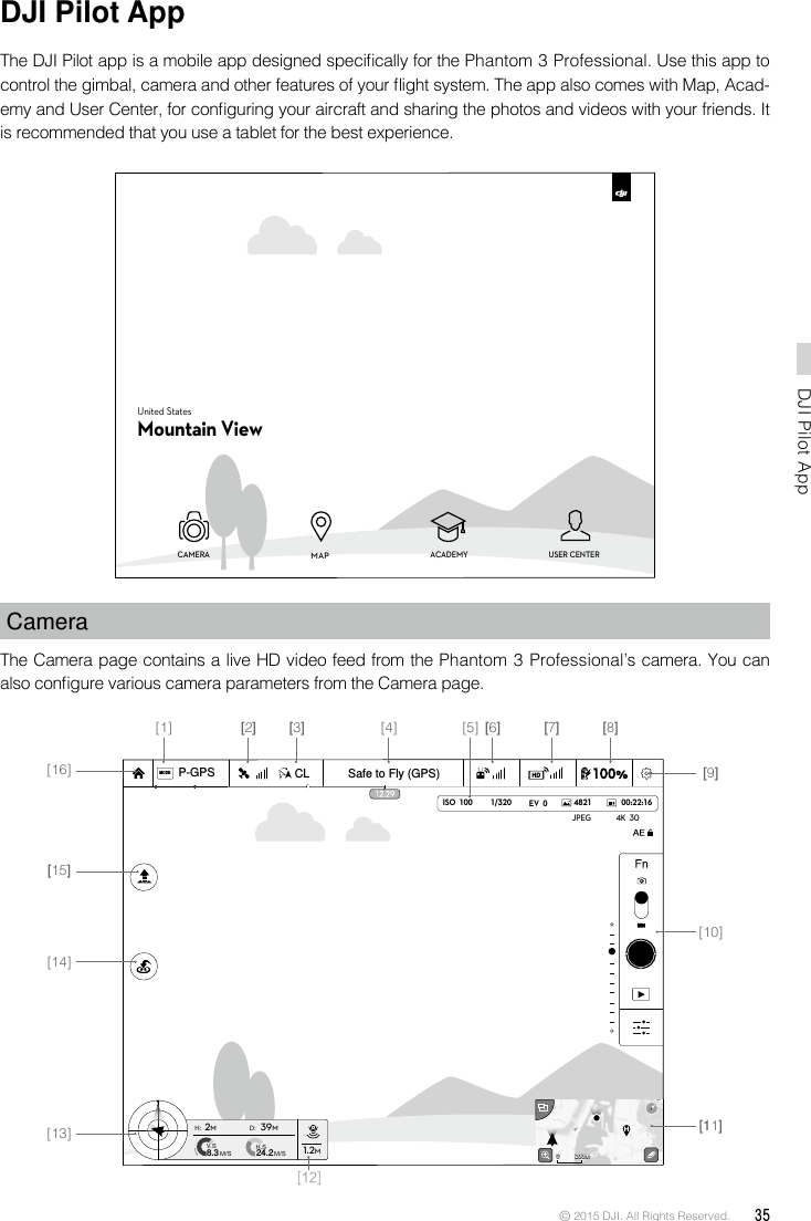 © 2015 DJI. All Rights Reserved.  35DJI Pilot App DJI Pilot AppThe DJI Pilot app is a mobile app designed specically for the Phantom 3 Professional. Use this app to control the gimbal, camera and other features of your ight system. The app also comes with Map, Acad-emy and User Center, for conguring your aircraft and sharing the photos and videos with your friends. It is recommended that you use a tablet for the best experience.CameraThe Camera page contains a live HD video feed from the Phantom 3 Professional’s camera. You can also congure various camera parameters from the Camera page. CAMERA ACADEMY USER CENTERMAPUnited StatesMountain View1/320 4821JPEG 4K  30ISO  100 EV  0 00:22:16Safe to Fly (GPS)MODECLP-GPSH: D:V.SM/S M/SH.S24.28.3 1.2M2M39M200m0 200m0[16][15][14][13] [11][12][10][9][8][7][6][5][4][3][2][1]