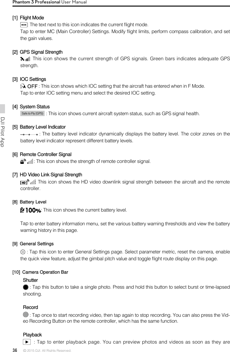 36 © 2015 DJI. All Rights Reserved. DJI Pilot App Phantom 3 Professional User Manual[1]  Flight Mode: The text next to this icon indicates the current ight mode. Tap to enter MC (Main Controller) Settings. Modify ight limits, perform compass calibration, and set the gain values.  [2]  GPS Signal Strength: This icon shows the current strength of GPS signals. Green bars indicates adequate GPS strength. [3]  IOC Settings : This icon shows which IOC setting that the aircraft has entered when in F Mode. Tap to enter IOC setting menu and select the desired IOC setting.[4]  System Status  : This icon shows current aircraft system status, such as GPS signal health.[5]  Battery Level Indicator  : The battery level indicator dynamically displays the battery level. The color zones on the battery level indicator represent different battery levels.  [6]  Remote Controller Signal  : This icon shows the strength of remote controller signal.[7]  HD Video Link Signal Strength : This icon shows the HD video downlink signal strength between the aircraft and the remote controller. [8]  Battery Level: This icon shows the current battery level.Tap to enter battery information menu, set the various battery warning thresholds and view the battery warning history in this page.[9]  General Settings : Tap this icon to enter General Settings page. Select parameter metric, reset the camera, enable the quick view feature, adjust the gimbal pitch value and toggle ight route display on this page. [10]  Camera Operation BarShutter : Tap this button to take a single photo. Press and hold this button to select burst or time-lapsed shooting.  Record : Tap once to start recording video, then tap again to stop recording. You can also press the Vid-eo Recording Button on the remote controller, which has the same function.Playback  : Tap to enter playback page. You can preview  photos and videos as soon as they are 