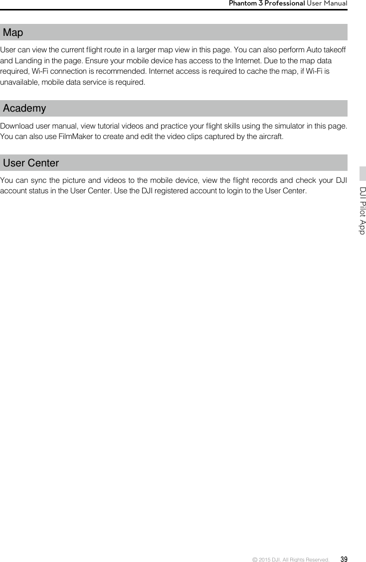 © 2015 DJI. All Rights Reserved.  39DJI Pilot App Phantom 3 Professional User Manual Map User can view the current ight route in a larger map view in this page. You can also perform Auto takeoffand Landing in the page. Ensure your mobile device has access to the Internet. Due to the map datarequired, Wi-Fi connection is recommended. Internet access is required to cache the map, if Wi-Fi isunavailable, mobile data service is required.AcademyDownload user manual, view tutorial videos and practice your ight skills using the simulator in this page. You can also use FilmMaker to create and edit the video clips captured by the aircraft. User CenterYou can sync the picture and videos to the mobile device, view the ight records and check your DJI account status in the User Center. Use the DJI registered account to login to the User Center.