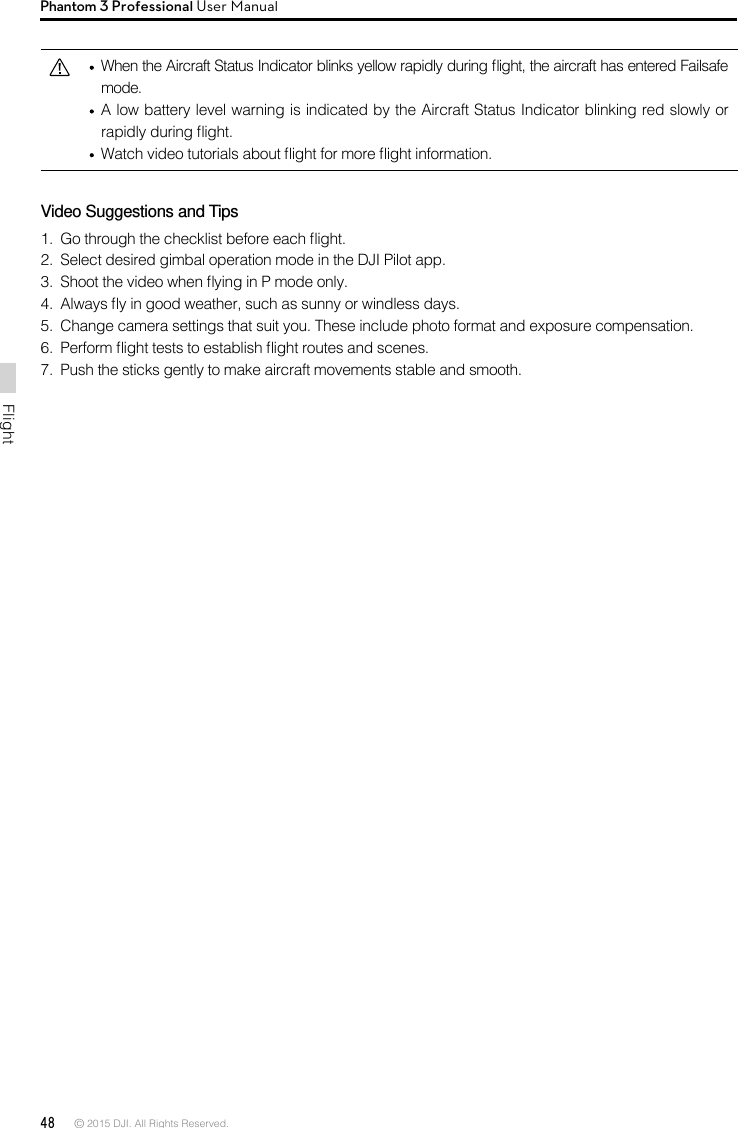 48 © 2015 DJI. All Rights Reserved. FlightPhantom 3 Professional User Manual  When the Aircraft Status Indicator blinks yellow rapidly during ight, the aircraft has entered Failsafe mode.   A low battery level warning is indicated by the Aircraft Status Indicator blinking red slowly or rapidly during ight.   Watch video tutorials about ight for more ight information.Video Suggestions and Tips1.  Go through the checklist before each ight.2.  Select desired gimbal operation mode in the DJI Pilot app.3.  Shoot the video when ying in P mode only.4.  Always y in good weather, such as sunny or windless days.5.  Change camera settings that suit you. These include photo format and exposure compensation.6.  Perform ight tests to establish ight routes and scenes.7.  Push the sticks gently to make aircraft movements stable and smooth.
