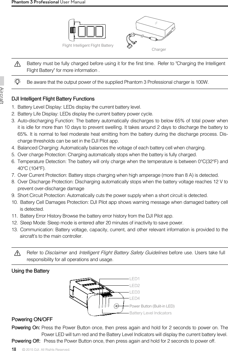 18 © 2015 DJI. All Rights Reserved. AircraftPhantom 3 Professional User ManualFlight Intelligent Flight BatteryChargerBattery must be fully charged before using it for the rst time.  Refer to &quot;Charging the Intelligent Flight Battery&quot; for more information .Be aware that the output power of the supplied Phantom 3 Professional charger is 100W. DJI Intelligent Flight Battery Functions1.  Battery Level Display: LEDs display the current battery level. 2.  Battery Life Display: LEDs display the current battery power cycle. 3.  Auto-discharging Function: The battery automatically discharges to below 65% of total power when it is idle for more than 10 days to prevent swelling. It takes around 2 days to discharge the battery to 65%. It is normal to feel moderate heat emitting from the battery during the discharge process. Dis-charge thresholds can be set in the DJI Pilot app. 4.  Balanced Charging: Automatically balances the voltage of each battery cell when charging.5.  Over charge Protection: Charging automatically stops when the battery is fully charged. 6.  Temperature Detection: The battery will only charge when the temperature is between 0°C(32°F) and 40°C (104°F). 7.  Over Current Protection: Battery stops charging when high amperage (more than 8 A) is detected. 8.  Over Discharge Protection: Discharging automatically stops when the battery voltage reaches 12 V to prevent over-discharge damage9.  Short Circuit Protection: Automatically cuts the power supply when a short circuit is detected.10.  Battery Cell Damages Protection: DJI Pilot app shows warning message when damaged battery cell is detected.11.  Battery Error History Browse the battery error history from the DJI Pilot app. 12.  Sleep Mode: Sleep mode is entered after 20 minutes of inactivity to save power. 13.  Communication: Battery voltage, capacity, current, and other relevant information is provided to the aircraft’s to the main controller.Refer to Disclaimer and Intelligent Flight Battery Safety Guidelines before use. Users take full responsibility for all operations and usage.Using the Battery Powering ON/OFFPowering On: Press the Power Button once, then press again and hold for 2 seconds to power on. The Power LED will turn red and the Battery Level Indicators will display the current battery level. Powering Off:   Press the Power Button once, then press again and hold for 2 seconds to power off.LED1LED2Battery Level IndicatorsLED3LED4Power Button (Bulit-in LED)