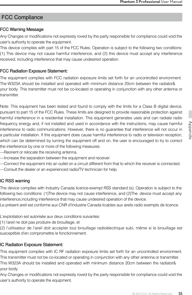 © 2015 DJI. All Rights Reserved.  55AppendixPhantom 3 Professional User Manual FCC ComplianceFCC Warning MessageAny Changes or modications not expressly roved by the party responsible for compliance could void the user’s authority to operate the equipment. This device complies with part 15 of the FCC Rules. Operation is subject to the following two conditions: (1) This device may not cause harmful interference, and (2) this device must accept any interference received, including interference that may cause undesired operation. FCC Radiation Exposure Statement: The equipment complies with FCC radiation exposure limits set forth for an uncontrolled environment. The W323A should be installed and operated with minimum distance 20cm between the radiator&amp; your body. This transmitter must not be co-located or operating in conjunction with any other antenna or transmitter. Note: This equipment has been tested and found to comply with the limits for a Class B digital device, pursuant to part 15 of the FCC Rules. These limits are designed to provide reasonable protection against harmful interference in a residential installation. This equipment generates uses and can radiate radio frequency energy and, if not installed and used in accordance with the instructions, may cause harmful interference to radio communications. However, there is no guarantee that interference will not occur in a particular installation. If this equipment does cause harmful interference to radio or television reception, which can be determined by turning the equipment off and on, the user is encouraged to try to correct the interference by one or more of the following measures: —Reorient or relocate the receiving antenna. —Increase the separation between the equipment and receiver. —Connect the equipment into an outlet on a circuit different from that to which the receiver is connected. —Consult the dealer or an experienced radio/TV technician for help.  IC RSS warningThe device complies with Industry Canada licence-exempt RSS standard (s). Operation is subject to the following two conditions: (1)The device may not cause interference, and (2)The  device must accept any interference,including interference that may cause undesired operation of the device.Le présent areil est conforme aux CNR d&apos;Industrie Canada licables aux areils radio exempts de licence.L&apos;exploitation est autorisée aux deux conditions suivantes:(1) l&apos;areil ne doit pas produire de brouillage, et(2) l&apos;utilisateur de l&apos;areil doit accepter tout brouillage radioélectrique subi, même si le brouillage est susceptible d&apos;en compromettre le fonctionnement.IC Radiation Exposure Statement:This equipment complies with IC RF radiation exposure limits set forth for an uncontrolled environment. This transmitter must not be co-located or operating in conjunction with any other antenna or transmitter.This W323A should be installed and operated with minimum distance 20cm between the radiator&amp; your body.Any Changes or modications not expressly roved by the party responsible for compliance could void the user’s authority to operate the equipment.