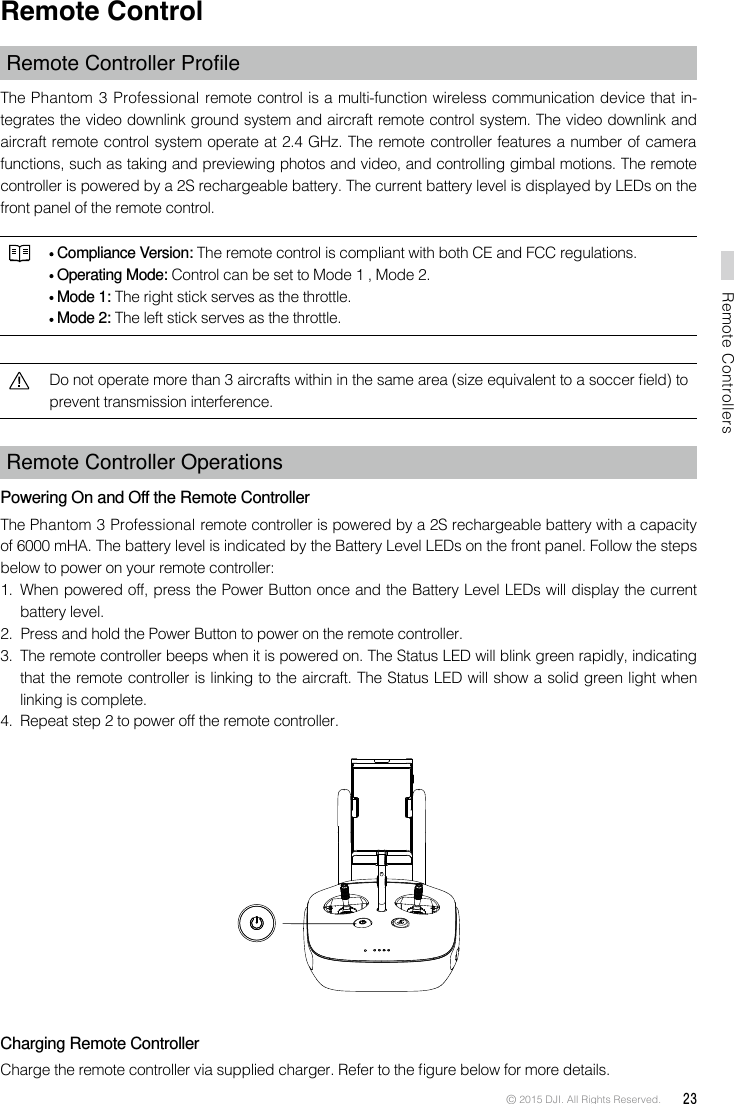 © 2015 DJI. All Rights Reserved.  23Remote ControllersRemote ControlRemoteControllerProleThe Phantom 3 Professional remote control is a multi-function wireless communication device that in-tegrates the video downlink ground system and aircraft remote control system. The video downlink and aircraft remote control system operate at 2.4 GHz. The remote controller features a number of camera functions, such as taking and previewing photos and video, and controlling gimbal motions. The remote controller is powered by a 2S rechargeable battery. The current battery level is displayed by LEDs on the front panel of the remote control.  Compliance Version: The remote control is compliant with both CE and FCC regulations. Operating Mode: Control can be set to Mode 1 , Mode 2.  Mode 1: The right stick serves as the throttle. Mode 2: The left stick serves as the throttle.Do not operate more than 3 aircrafts within in the same area (size equivalent to a soccer eld) to prevent transmission interference. Remote Controller Operations Powering On and Off the Remote ControllerThe Phantom 3 Professional remote controller is powered by a 2S rechargeable battery with a capacity of 6000 mHA. The battery level is indicated by the Battery Level LEDs on the front panel. Follow the steps below to power on your remote controller:1.  When powered off, press the Power Button once and the Battery Level LEDs will display the current battery level. 2.  Press and hold the Power Button to power on the remote controller. 3.  The remote controller beeps when it is powered on. The Status LED will blink green rapidly, indicating that the remote controller is linking to the aircraft. The Status LED will show a solid green light when linking is complete.4.  Repeat step 2 to power off the remote controller. Charging Remote ControllerCharge the remote controller via supplied charger. Refer to the gure below for more details.