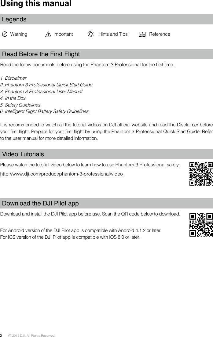 2 © 2015 DJI. All Rights Reserved. Using this manualLegendsWarning Important Hints and Tips ReferenceRead Before the First FlightRead the follow documents before using the Phantom 3 Professional for the rst time.1. Disclaimer2. Phantom 3 Professional Quick Start Guide3. Phantom 3 Professional User Manual4. In the Box5. Safety Guidelines 6. Intelligent Flight Battery Safety GuidelinesIt is recommended to watch all the tutorial videos on DJI ofcial website and read the Disclaimer before your rst ight. Prepare for your rst ight by using the Phantom 3 Professional Quick Start Guide. Refer to the user manual for more detailed information. Video TutorialsPlease watch the tutorial video below to learn how to use Phantom 3 Professional safely:http://www.dji.com/product/phantom-3-professional/videoDownload the DJI Pilot app Download and install the DJI Pilot app before use. Scan the QR code below to download.For Android version of the DJI Pilot app is compatible with Android 4.1.2 or later. For iOS version of the DJI Pilot app is compatible with iOS 8.0 or later. 