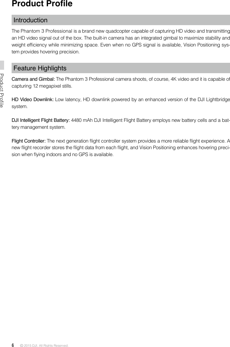 6 © 2015 DJI. All Rights Reserved. Product ProfileProduct ProleIntroductionThe Phantom 3 Professional is a brand new quadcopter capable of capturing HD video and transmitting an HD video signal out of the box. The built-in camera has an integrated gimbal to maximize stability and weight efciency while minimizing space. Even when no GPS signal is available, Vision Positioning sys-tem provides hovering precision. Feature HighlightsCamera and Gimbal: The Phantom 3 Professional camera shoots, of course, 4K video and it is capable of capturing 12 megapixel stills.HD Video Downlink: Low latency, HD downlink powered by an enhanced version of the DJI Lightbridge system.  DJI Intelligent Flight Battery: 4480 mAh DJI Intelligent Flight Battery employs new battery cells and a bat-tery management system. Flight Controller: The next generation ight controller system provides a more reliable ight experience. A new ight recorder stores the ight data from each ight, and Vision Positioning enhances hovering preci-sion when ying indoors and no GPS is available. 