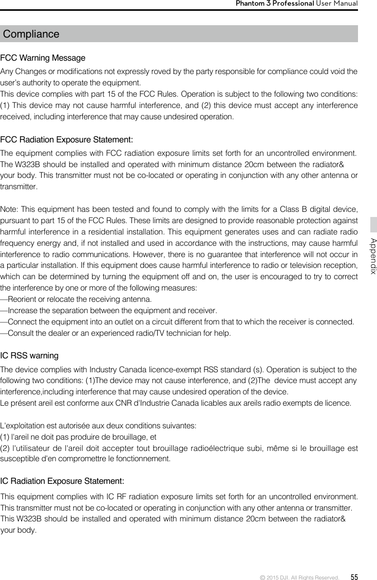 © 2015 DJI. All Rights Reserved.  55AppendixPhantom 3 Professional User Manual ComplianceFCC Warning MessageAny Changes or modications not expressly roved by the party responsible for compliance could void the user’s authority to operate the equipment. This device complies with part 15 of the FCC Rules. Operation is subject to the following two conditions: (1) This device may not cause harmful interference, and (2) this device must accept any interference received, including interference that may cause undesired operation. FCC Radiation Exposure Statement: The equipment complies with FCC radiation exposure limits set forth for an uncontrolled environment. The W323B should be installed and operated with minimum distance 20cm between the radiator&amp; your body. This transmitter must not be co-located or operating in conjunction with any other antenna or transmitter. Note: This equipment has been tested and found to comply with the limits for a Class B digital device, pursuant to part 15 of the FCC Rules. These limits are designed to provide reasonable protection against harmful interference in a residential installation. This equipment generates uses and can radiate radio frequency energy and, if not installed and used in accordance with the instructions, may cause harmful interference to radio communications. However, there is no guarantee that interference will not occur in a particular installation. If this equipment does cause harmful interference to radio or television reception, which can be determined by turning the equipment off and on, the user is encouraged to try to correct the interference by one or more of the following measures: —Reorient or relocate the receiving antenna. —Increase the separation between the equipment and receiver. —Connect the equipment into an outlet on a circuit different from that to which the receiver is connected. —Consult the dealer or an experienced radio/TV technician for help.  IC RSS warningThe device complies with Industry Canada licence-exempt RSS standard (s). Operation is subject to the following two conditions: (1)The device may not cause interference, and (2)The  device must accept any interference,including interference that may cause undesired operation of the device.Le présent areil est conforme aux CNR d&apos;Industrie Canada licables aux areils radio exempts de licence.L&apos;exploitation est autorisée aux deux conditions suivantes:(1) l&apos;areil ne doit pas produire de brouillage, et(2) l&apos;utilisateur de l&apos;areil doit accepter tout brouillage radioélectrique subi, même si le brouillage est susceptible d&apos;en compromettre le fonctionnement.IC Radiation Exposure Statement:This equipment complies with IC RF radiation exposure limits set forth for an uncontrolled environment. This transmitter must not be co-located or operating in conjunction with any other antenna or transmitter.This W323B should be installed and operated with minimum distance 20cm between the radiator&amp; your body.