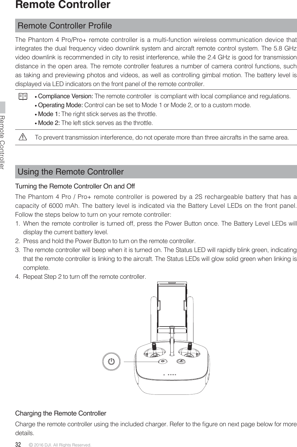 Remote Controller32 © 2016 DJI. All Rights Reserved. Remote Controller5HPRWH&amp;RQWUROOHU3URÀOHThe Phantom 4 Pro/Pro+ remote controller is a multi-function wireless communication device that integrates the dual frequency video downlink system and aircraft remote control system. The 5.8 GHz video downlink is recommended in city to resist interference, while the 2.4 GHz is good for transmission distance in the open area. The remote controller features a number of camera control functions, such as taking and previewing photos and videos, as well as controlling gimbal motion. The battery level is displayed via LED indicators on the front panel of the remote controller. Compliance Version: The remote controller  is compliant with local compliance and regulations.  Operating Mode: Control can be set to Mode 1 or Mode 2, or to a custom mode.  Mode 1: The right stick serves as the throttle. Mode 2: The left stick serves as the throttle.To prevent transmission interference, do not operate more than three aircrafts in the same area.Using the Remote ControllerTurning the Remote Controller On and Off The Phantom 4 Pro / Pro+ remote controller is powered by a 2S rechargeable battery that has a capacity of 6000 mAh. The battery level is indicated via the Battery Level LEDs on the front panel. Follow the steps below to turn on your remote controller:1.  When the remote controller is turned off, press the Power Button once. The Battery Level LEDs will display the current battery level.2.  Press and hold the Power Button to turn on the remote controller.3.  The remote controller will beep when it is turned on. The Status LED will rapidly blink green, indicating that the remote controller is linking to the aircraft. The Status LEDs will glow solid green when linking is complete.4.  Repeat Step 2 to turn off the remote controller. Charging the Remote Controller$IBSHFUIFSFNPUFDPOUSPMMFSVTJOHUIFJODMVEFEDIBSHFS3FGFSUPUIFmHVSFPOOFYUQBHFCFMPXGPSNPSFdetails.