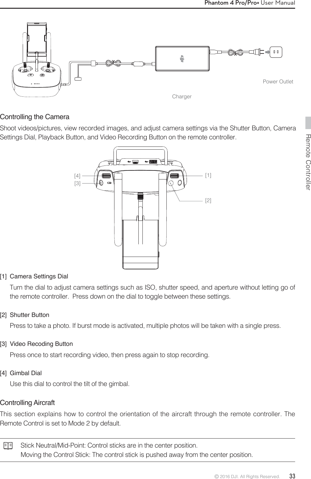 Remote Controller© 2016 DJI. All Rights Reserved.  33Phantom 4 Pro/Pro+ User ManualChargerPower OutletControlling the CameraShoot videos/pictures, view recorded images, and adjust camera settings via the Shutter Button, Camera Settings Dial, Playback Button, and Video Recording Button on the remote controller.[1]  Camera Settings DialTurn the dial to adjust camera settings such as ISO, shutter speed, and aperture without letting go of the remote controller.  Press down on the dial to toggle between these settings.[2] Shutter ButtonPress to take a photo. If burst mode is activated, multiple photos will be taken with a single press.[3]  Video Recoding ButtonPress once to start recording video, then press again to stop recording. [4] Gimbal DialUse this dial to control the tilt of the gimbal. Controlling Aircraft This section explains how to control the orientation of the aircraft through the remote controller. The Remote Control is set to Mode 2 by default. Stick Neutral/Mid-Point: Control sticks are in the center position. Moving the Control Stick: The control stick is pushed away from the center position.[1][2][3][4]