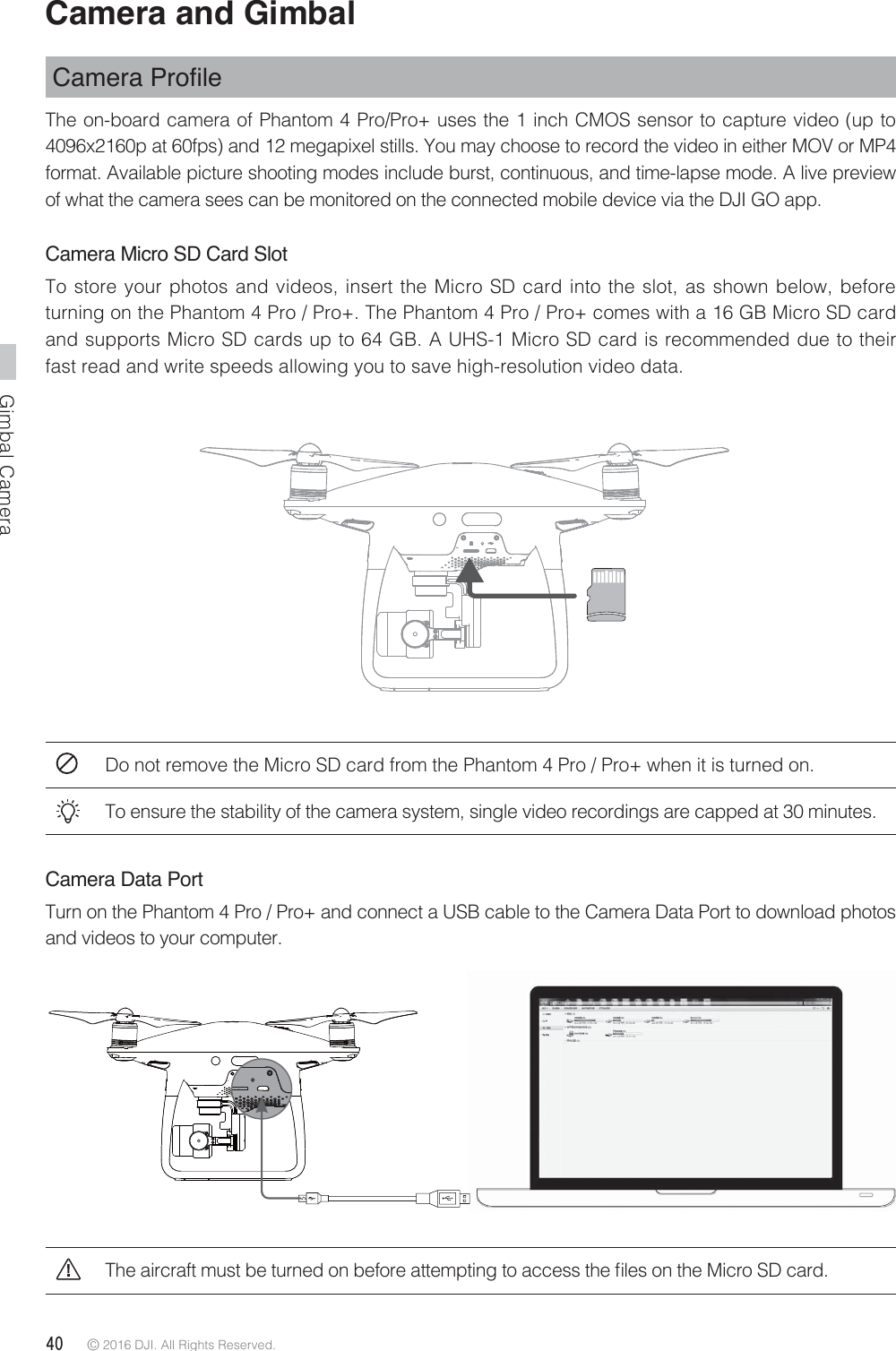 Gimbal Camera40 © 2016 DJI. All Rights Reserved. Camera and Gimbal &amp;DPHUD3URÀOHThe on-board camera of Phantom 4 Pro/Pro+ uses the 1 inch CMOS sensor to capture video (up to 4096x2160p at 60fps) and 12 megapixel stills. You may choose to record the video in either MOV or MP4 format. Available picture shooting modes include burst, continuous, and time-lapse mode. A live preview of what the camera sees can be monitored on the connected mobile device via the DJI GO app. Camera Micro SD Card SlotTo store your photos and videos, insert the Micro SD card into the slot, as shown below, before turning on the Phantom 4 Pro / Pro+. The Phantom 4 Pro / Pro+ comes with a 16 GB Micro SD card and supports Micro SD cards up to 64 GB. A UHS-1 Micro SD card is recommended due to their fast read and write speeds allowing you to save high-resolution video data.Do not remove the Micro SD card from the Phantom 4 Pro / Pro+ when it is turned on.To ensure the stability of the camera system, single video recordings are capped at 30 minutes.Camera Data PortTurn on the Phantom 4 Pro / Pro+ and connect a USB cable to the Camera Data Port to download photos and videos to your computer.5IFBJSDSBGUNVTUCFUVSOFEPOCFGPSFBUUFNQUJOHUPBDDFTTUIFmMFTPOUIF.JDSP4%DBSE