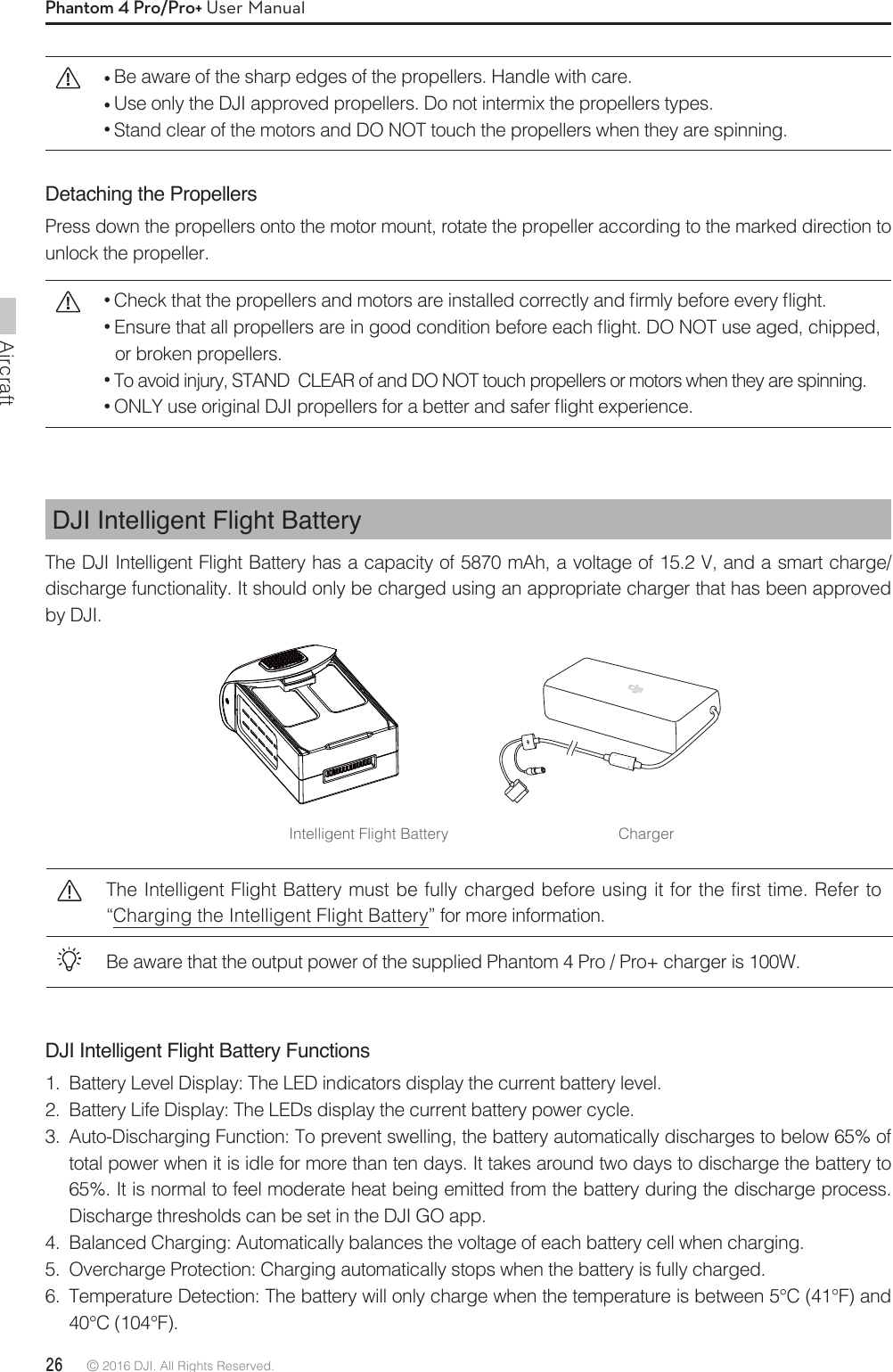 Aircraft26 © 2016 DJI. All Rights Reserved. Phantom 4 Pro/Pro+ User ManualDJI Intelligent Flight Battery Functions1.  Battery Level Display: The LED indicators display the current battery level.2.  Battery Life Display: The LEDs display the current battery power cycle.3.  Auto-Discharging Function: To prevent swelling, the battery automatically discharges to below 65% of total power when it is idle for more than ten days. It takes around two days to discharge the battery to 65%. It is normal to feel moderate heat being emitted from the battery during the discharge process. Discharge thresholds can be set in the DJI GO app.4.  Balanced Charging: Automatically balances the voltage of each battery cell when charging.5.  Overcharge Protection: Charging automatically stops when the battery is fully charged.6.  Temperature Detection: The battery will only charge when the temperature is between 5°C (41°F) and 40°C (104°F).The Intelligent Flight Battery must be fully charged before using it for the first time. Refer to “Charging the Intelligent Flight Battery” for more information.Be aware that the output power of the supplied Phantom 4 Pro / Pro+ charger is 100W. DJI Intelligent Flight BatteryThe DJI Intelligent Flight Battery has a capacity of 5870 mAh, a voltage of 15.2 V, and a smart charge/discharge functionality. It should only be charged using an appropriate charger that has been approved by DJI.Intelligent Flight Battery Charger Be aware of the sharp edges of the propellers. Handle with care. Use only the DJI approved propellers. Do not intermix the propellers types. Stand clear of the motors and DO NOT touch the propellers when they are spinning.Detaching the PropellersPress down the propellers onto the motor mount, rotate the propeller according to the marked direction to unlock the propeller.$IFDLUIBUUIFQSPQFMMFSTBOENPUPSTBSFJOTUBMMFEDPSSFDUMZBOEmSNMZCFGPSFFWFSZnJHIU&amp;OTVSFUIBUBMMQSPQFMMFSTBSFJOHPPEDPOEJUJPOCFGPSFFBDInJHIU%0/05VTFBHFEDIJQQFEor broken propellers. To avoid injury, STAND  CLEAR of and DO NOT touch propellers or motors when they are spinning. 0/-:VTFPSJHJOBM%+*QSPQFMMFSTGPSBCFUUFSBOETBGFSnJHIUFYQFSJFODF