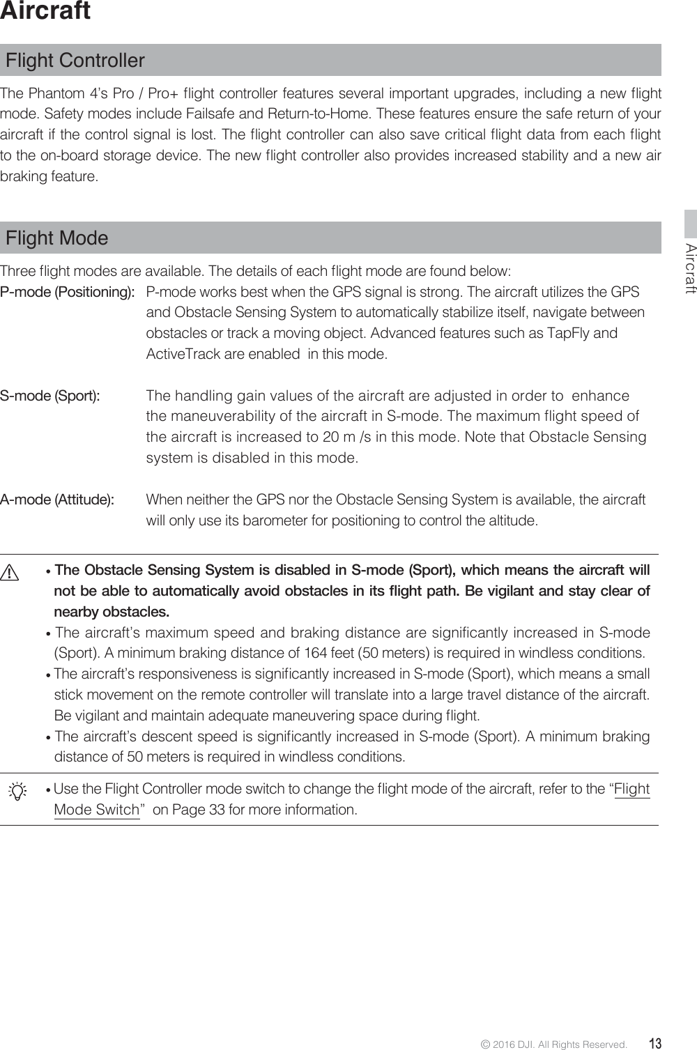 Aircraft© 2016 DJI. All Rights Reserved.  13AircraftFlight Controller 5IF1IBOUPNT1SP1SPnJHIUDPOUSPMMFSGFBUVSFTTFWFSBMJNQPSUBOUVQHSBEFTJODMVEJOHBOFXnJHIUmode. Safety modes include Failsafe and Return-to-Home. These features ensure the safe return of your BJSDSBGUJGUIFDPOUSPMTJHOBMJTMPTU5IFnJHIUDPOUSPMMFSDBOBMTPTBWFDSJUJDBMnJHIUEBUBGSPNFBDInJHIUUPUIFPOCPBSETUPSBHFEFWJDF5IFOFXnJHIUDPOUSPMMFSBMTPQSPWJEFTJODSFBTFETUBCJMJUZBOEBOFXBJSbraking feature.Flight Mode5ISFFnJHIUNPEFTBSFBWBJMBCMF5IFEFUBJMTPGFBDInJHIUNPEFBSFGPVOECFMPXP-mode (Positioning):  P-mode works best when the GPS signal is strong. The aircraft utilizes the GPS    and Obstacle Sensing System to automatically stabilize itself, navigate between    obstacles or track a moving object. Advanced features such as TapFly and      ActiveTrack are enabled  in this mode.S-mode (Sport):   The handling gain values of the aircraft are adjusted in order to  enhance     UIFNBOFVWFSBCJMJUZPGUIFBJSDSBGUJO4NPEF5IFNBYJNVNnJHIUTQFFEPG  the aircraft is increased to 20 m /s in this mode. Note that Obstacle Sensing    system is disabled in this mode.A-mode (Attitude):   When neither the GPS nor the Obstacle Sensing System is available, the aircraft    will only use its barometer for positioning to control the altitude. The Obstacle Sensing System is disabled in S-mode (Sport), which means the aircraft will QRWEHDEOHWRDXWRPDWLFDOO\DYRLGREVWDFOHVLQLWVñLJKWSDWK%HYLJLODQWDQGVWD\FOHDURIQHDUE\REVWDFOHV The aircraft’s maximum speed and braking distance are significantly increased in S-mode (Sport). A minimum braking distance of 164 feet (50 meters) is required in windless conditions. 5IFBJSDSBGUTSFTQPOTJWFOFTTJTTJHOJmDBOUMZJODSFBTFEJO4NPEF4QPSUXIJDINFBOTBTNBMMstick movement on the remote controller will translate into a large travel distance of the aircraft. #FWJHJMBOUBOENBJOUBJOBEFRVBUFNBOFVWFSJOHTQBDFEVSJOHnJHIU 5IFBJSDSBGUTEFTDFOUTQFFEJTTJHOJmDBOUMZJODSFBTFEJO4NPEF4QPSU&quot;NJOJNVNCSBLJOHdistance of 50 meters is required in windless conditions.6TFUIF&apos;MJHIU$POUSPMMFSNPEFTXJUDIUPDIBOHFUIFnJHIUNPEFPGUIFBJSDSBGUSFGFSUPUIFiFlight Mode Switch”  on Page 33 for more information. 