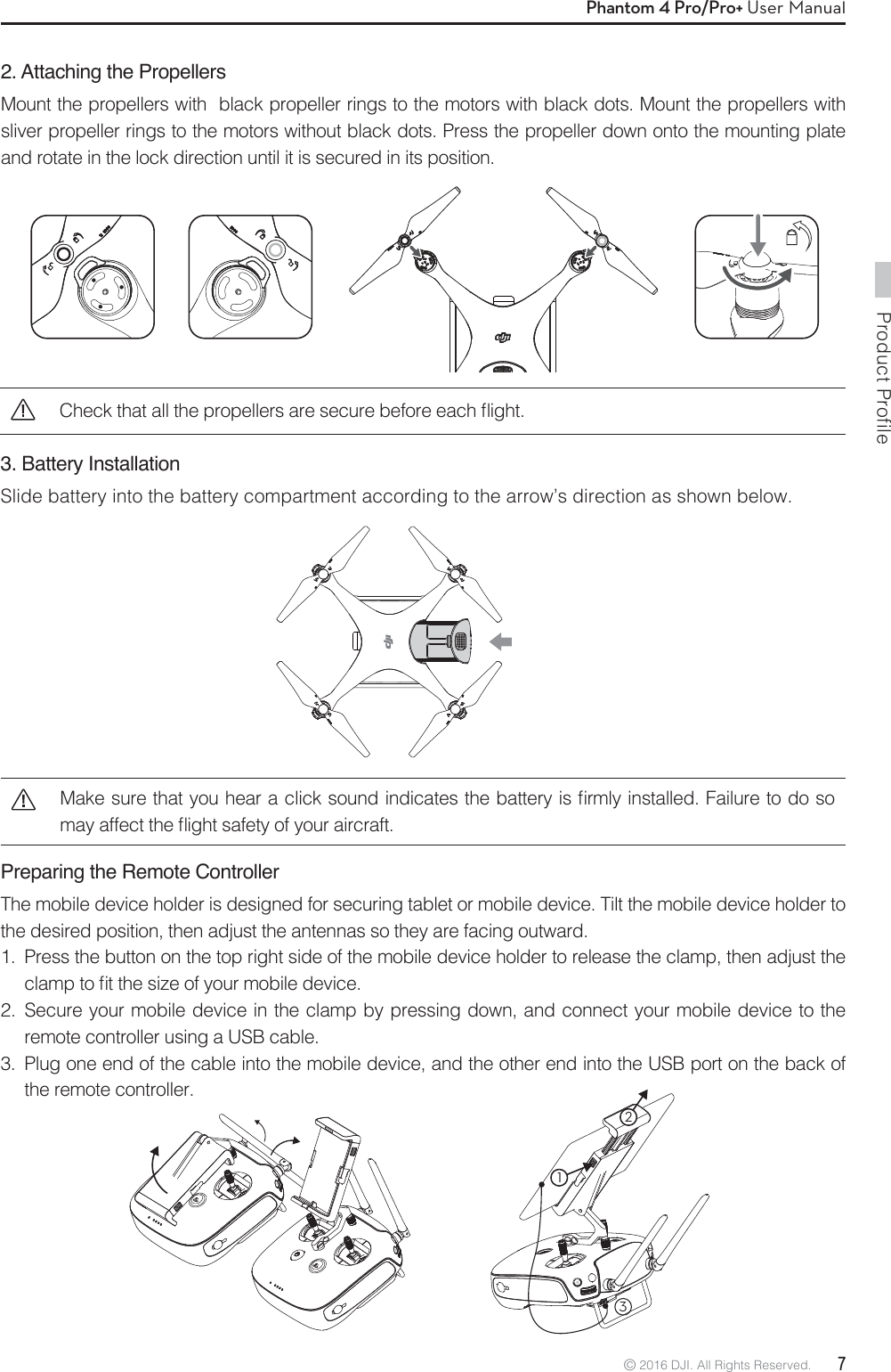 Product Profile© 2016 DJI. All Rights Reserved.  7Phantom 4 Pro/Pro+ User Manual2. Attaching the PropellersMount the propellers with  black propeller rings to the motors with black dots. Mount the propellers with sliver propeller rings to the motors without black dots. Press the propeller down onto the mounting plate and rotate in the lock direction until it is secured in its position. Preparing the Remote ControllerThe mobile device holder is designed for securing tablet or mobile device. Tilt the mobile device holder to the desired position, then adjust the antennas so they are facing outward.1.  Press the button on the top right side of the mobile device holder to release the clamp, then adjust the DMBNQUPmUUIFTJ[FPGZPVSNPCJMFEFWJDF2.  Secure your mobile device in the clamp by pressing down, and connect your mobile device to the remote controller using a USB cable.3.  Plug one end of the cable into the mobile device, and the other end into the USB port on the back of the remote controller..BLFTVSFUIBUZPVIFBSBDMJDLTPVOEJOEJDBUFTUIFCBUUFSZJTmSNMZJOTUBMMFE&apos;BJMVSFUPEPTPNBZBGGFDUUIFnJHIUTBGFUZPGZPVSBJSDSBGU3. Battery Installation Slide battery into the battery compartment according to the arrow’s direction as shown below.132$IFDLUIBUBMMUIFQSPQFMMFSTBSFTFDVSFCFGPSFFBDInJHIU