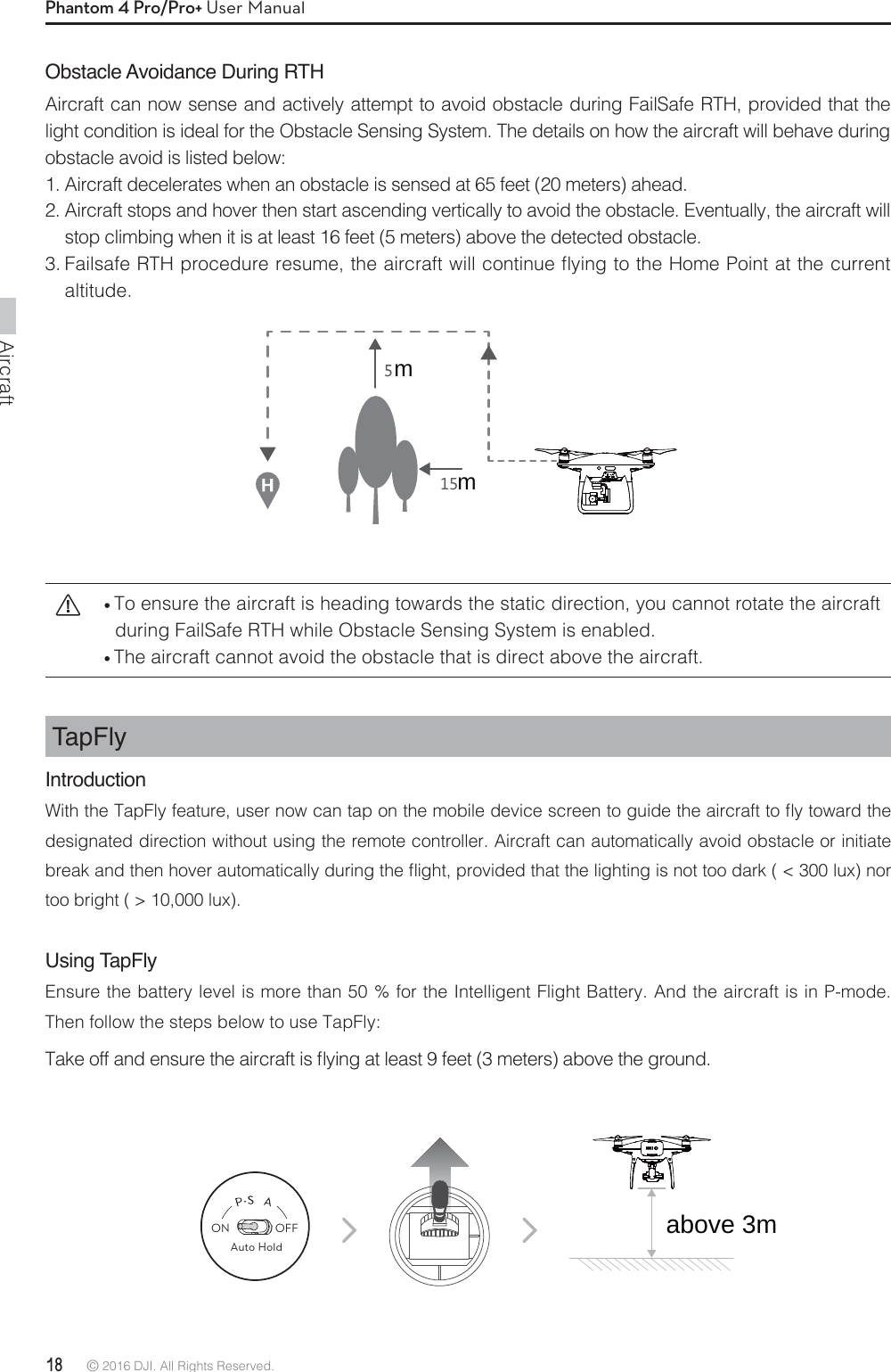 Aircraft18 © 2016 DJI. All Rights Reserved. Phantom 4 Pro/Pro+ User ManualObstacle Avoidance During RTHAircraft can now sense and actively attempt to avoid obstacle during FailSafe RTH, provided that the light condition is ideal for the Obstacle Sensing System. The details on how the aircraft will behave during obstacle avoid is listed below:1. Aircraft decelerates when an obstacle is sensed at 65 feet (20 meters) ahead.2. Aircraft stops and hover then start ascending vertically to avoid the obstacle. Eventually, the aircraft will stop climbing when it is at least 16 feet (5 meters) above the detected obstacle. &apos;BJMTBGF35)QSPDFEVSFSFTVNFUIFBJSDSBGUXJMMDPOUJOVFnZJOHUPUIF)PNF1PJOUBUUIFDVSSFOUaltitude.TapFly Introduction8JUIUIF5BQ&apos;MZGFBUVSFVTFSOPXDBOUBQPOUIFNPCJMFEFWJDFTDSFFOUPHVJEFUIFBJSDSBGUUPnZUPXBSEUIFdesignated direction without using the remote controller. Aircraft can automatically avoid obstacle or initiate CSFBLBOEUIFOIPWFSBVUPNBUJDBMMZEVSJOHUIFnJHIUQSPWJEFEUIBUUIFMJHIUJOHJTOPUUPPEBSLMVYOPStoo bright ( &gt; 10,000 lux).Using TapFlyEnsure the battery level is more than 50 % for the Intelligent Flight Battery. And the aircraft is in P-mode. Then follow the steps below to use TapFly:5BLFPGGBOEFOTVSFUIFBJSDSBGUJTnZJOHBUMFBTUGFFUNFUFSTBCPWFUIFHSPVOE To ensure the aircraft is heading towards the static direction, you cannot rotate the aircraft during FailSafe RTH while Obstacle Sensing System is enabled.  The aircraft cannot avoid the obstacle that is direct above the aircraft.ON OFFAuto Holdmmabove 3m