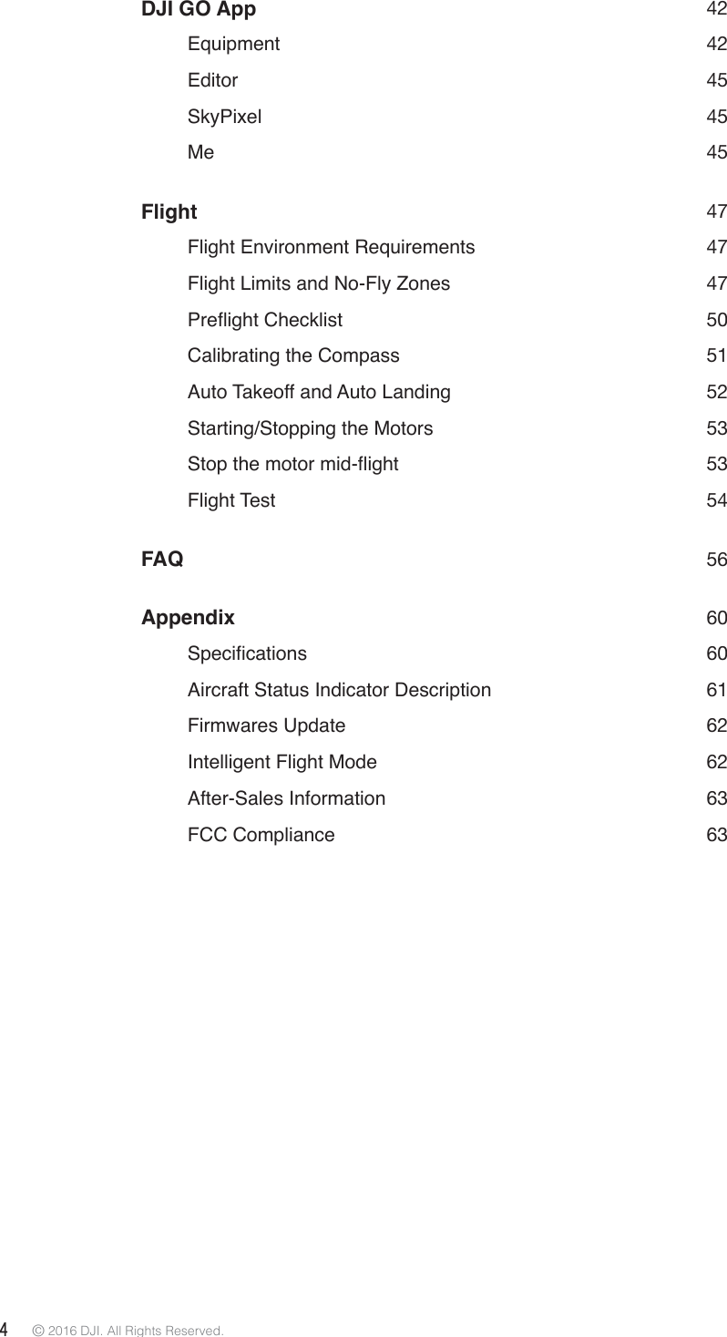 4 © 2016 DJI. All Rights Reserved. DJI GO App  42   Equipment  42   Editor  45   SkyPixel    45   Me  45Flight 47   Flight Environment Requirements  47   Flight Limits and No-Fly Zones  47 3UHÁLJKW&amp;KHFNOLVW 50   Calibrating the Compass  51   Auto Takeoff and Auto Landing  52   Starting/Stopping the Motors  53 6WRSWKHPRWRUPLGÁLJKW 53   Flight  Test    54FAQ   56Appendix 60 6SHFLÀFDWLRQV 60   Aircraft Status Indicator Description  61   Firmwares  Update  62   Intelligent Flight Mode    62   After-Sales  Information  63   FCC  Compliance  63