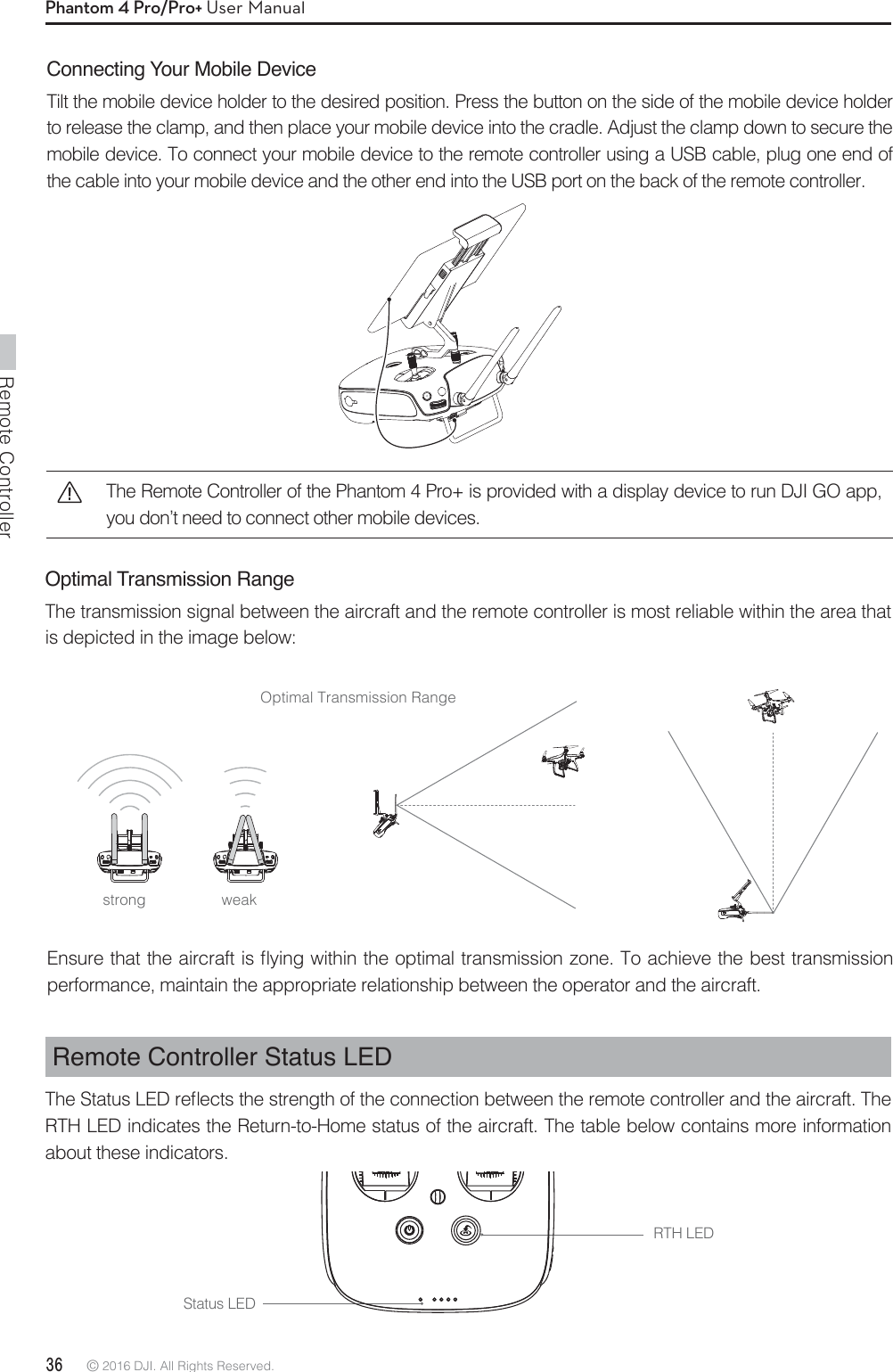 Remote Controller36 © 2016 DJI. All Rights Reserved. Phantom 4 Pro/Pro+ User ManualRemote Controller Status LED5IF4UBUVT-&amp;%SFnFDUTUIFTUSFOHUIPGUIFDPOOFDUJPOCFUXFFOUIFSFNPUFDPOUSPMMFSBOEUIFBJSDSBGU5IFRTH LED indicates the Return-to-Home status of the aircraft. The table below contains more information about these indicators.Connecting Your Mobile DeviceTilt the mobile device holder to the desired position. Press the button on the side of the mobile device holder to release the clamp, and then place your mobile device into the cradle. Adjust the clamp down to secure the mobile device. To connect your mobile device to the remote controller using a USB cable, plug one end of the cable into your mobile device and the other end into the USB port on the back of the remote controller.Optimal Transmission RangeThe transmission signal between the aircraft and the remote controller is most reliable within the area that is depicted in the image below:Optimal Transmission Range&amp;OTVSFUIBUUIFBJSDSBGUJTnZJOHXJUIJOUIFPQUJNBMUSBOTNJTTJPO[POF5PBDIJFWFUIFCFTUUSBOTNJTTJPOperformance, maintain the appropriate relationship between the operator and the aircraft.RTH LEDStatus LEDstrong weakThe Remote Controller of the Phantom 4 Pro+ is provided with a display device to run DJI GO app, you don’t need to connect other mobile devices.