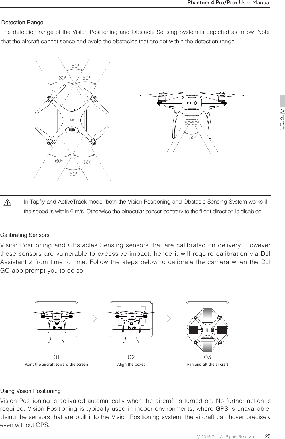 Aircraft© 2016 DJI. All Rights Reserved.  23Phantom 4 Pro/Pro+ User ManualCalibrating Sensors Vision Positioning and Obstacles Sensing sensors that are calibrated on delivery. However these sensors are vulnerable to excessive impact, hence it will require calibration via DJI Assistant 2 from time to time. Follow the steps below to calibrate the camera when the DJI GO app prompt you to do so.Detection RangeThe detection range of the Vision Positioning and Obstacle Sensing System is depicted as follow. Note that the aircraft cannot sense and avoid the obstacles that are not within the detection range.Using Vision Positioning Vision Positioning is activated automatically when the aircraft is turned on. No further action is required. Vision Positioning is typically used in indoor environments, where GPS is unavailable. Using the sensors that are built into the Vision Positioning system, the aircraft can hover precisely even without GPS.016UOTZZNKGOXIXGLZZU]GXJZNKYIXKKT02&apos;ROMTZNKHU^KY036GTGTJZORZZNKGOXIXGLZ*O5BQnZBOE&quot;DUJWF5SBDLNPEFCPUIUIF7JTJPO1PTJUJPOJOHBOE0CTUBDMF4FOTJOH4ZTUFNXPSLTJGUIFTQFFEJTXJUIJONT0UIFSXJTFUIFCJOPDVMBSTFOTPSDPOUSBSZUPUIFnJHIUEJSFDUJPOJTEJTBCMFE