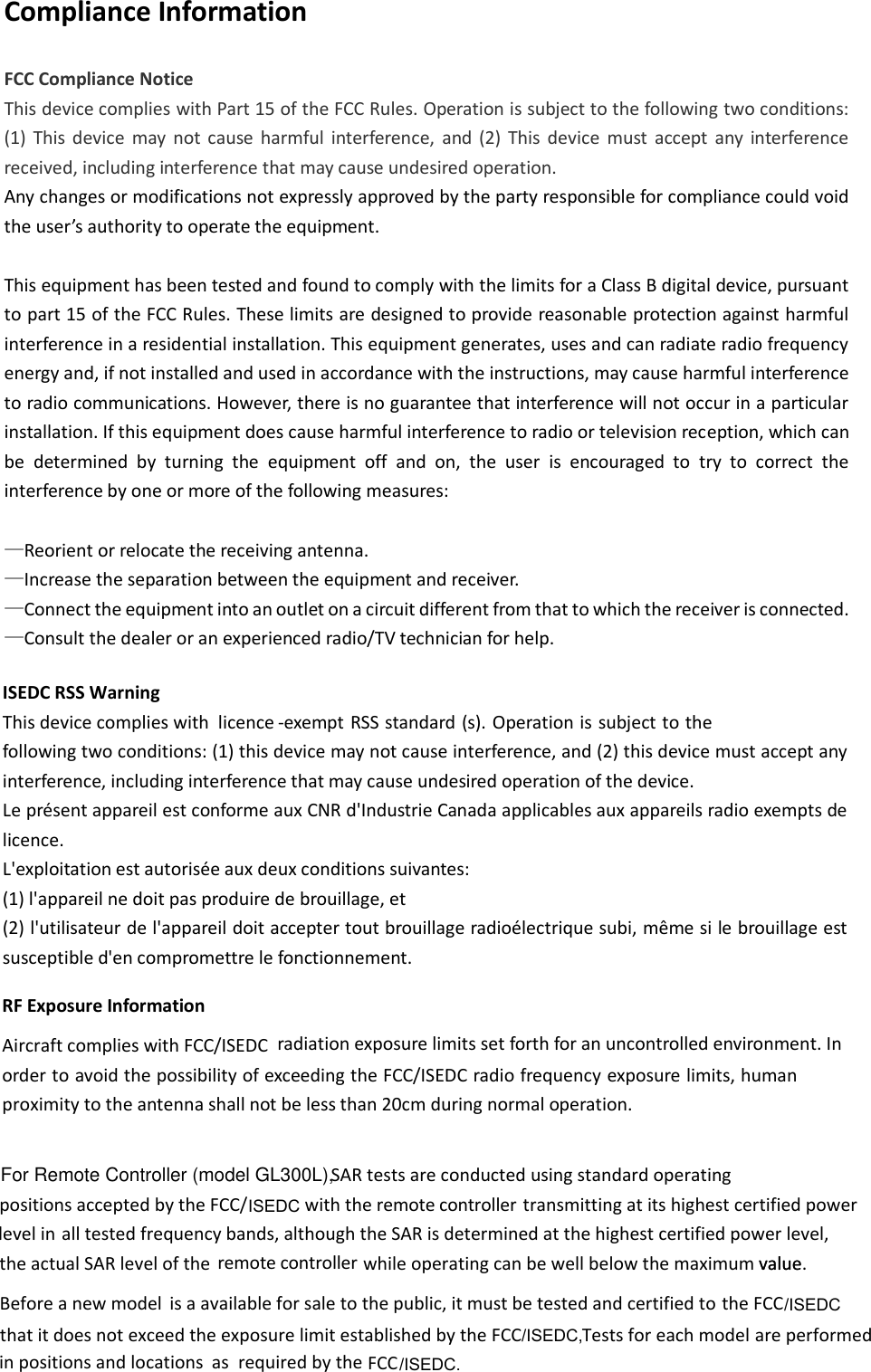 asmodelvalue.Aircraft complies with FCC/ISEDC Compliance Information FCC Compliance Notice This device complies with Part 15 of the FCC Rules. Operation is subject to the following two conditions: (1)  This  device  may  not  cause  harmful  interference,  and  (2)  This  device  must  accept  any  interference received, including interference that may cause undesired operation. Any changes or modifications not expressly approved by the party responsible for compliance could void the use’s authoity to opeate the euipet.  This equipment has been tested and found to comply with the limits for a Class B digital device, pursuant to part 15 of the FCC Rules. These limits are designed to provide reasonable protection against harmful interference in a residential installation. This equipment generates, uses and can radiate radio frequency energy and, if not installed and used in accordance with the instructions, may cause harmful interference to radio communications. However, there is no guarantee that interference will not occur in a particular installation. If this equipment does cause harmful interference to radio or television reception, which can be  determined  by  turning  the  equipment  off  and  on,  the  user  is  encouraged  to  try  to  correct  the interference by one or more of the following measures:  —Reorient or relocate the receiving antenna. —Increase the separation between the equipment and receiver. —Connect the equipment into an outlet on a circuit different from that to which the receiver is connected. —Consult the dealer or an experienced radio/TV technician for help.  ISEDC RSS Warning   This device complies with  licence -exempt RSS standard (s). Operation is subject to the following two conditions: (1) this device may not cause interference, and (2) this device must accept any interference, including interference that may cause undesired operation of the device.  Le présent appareil est conforme aux CNR d&apos;Industrie Canada applicables aux appareils radio exempts de licence.  L&apos;exploitation est autorisée aux deux conditions suivantes:  (1) l&apos;appareil ne doit pas produire de brouillage, et  (2) l&apos;utilisateur de l&apos;appareil doit accepter tout brouillage radioélectrique subi, même si le brouillage est susceptible d&apos;en compromettre le fonctionnement. SARtestsareconductedusingstandardoperatingpositionsacceptedbytheFCC/ withthe  transmittingatitshighestcertifiedpoweralltestedfrequencybands,althoughtheSARisdeterminedatthehighestcertifiedpowerlevel,theactualSARlevelofthe  whileoperatingcanbewellbelowthemaximum value Beforeanewmodelisaavailableforsaletothepublic,itmustbetestedandcertifiedtothatitdoesnotexceedtheexposurelimitestablishedbytheFCC Testsforeach areperformedinpositionsandlocations requiredbytheFCC ISEDC/ISEDC,/ISEDC.RF Exposure Informationradiation exposure limits set forth for an uncontrolled environment. In order to avoid the possibility of exceeding the FCC/ISEDC radio frequency exposure limits, human proximity to the antenna shall not be less than 20cm during normal operation.remotecontrollerlevelinremotecontrollertheFCC/ISEDCFor Remote Controller (model GL300L),