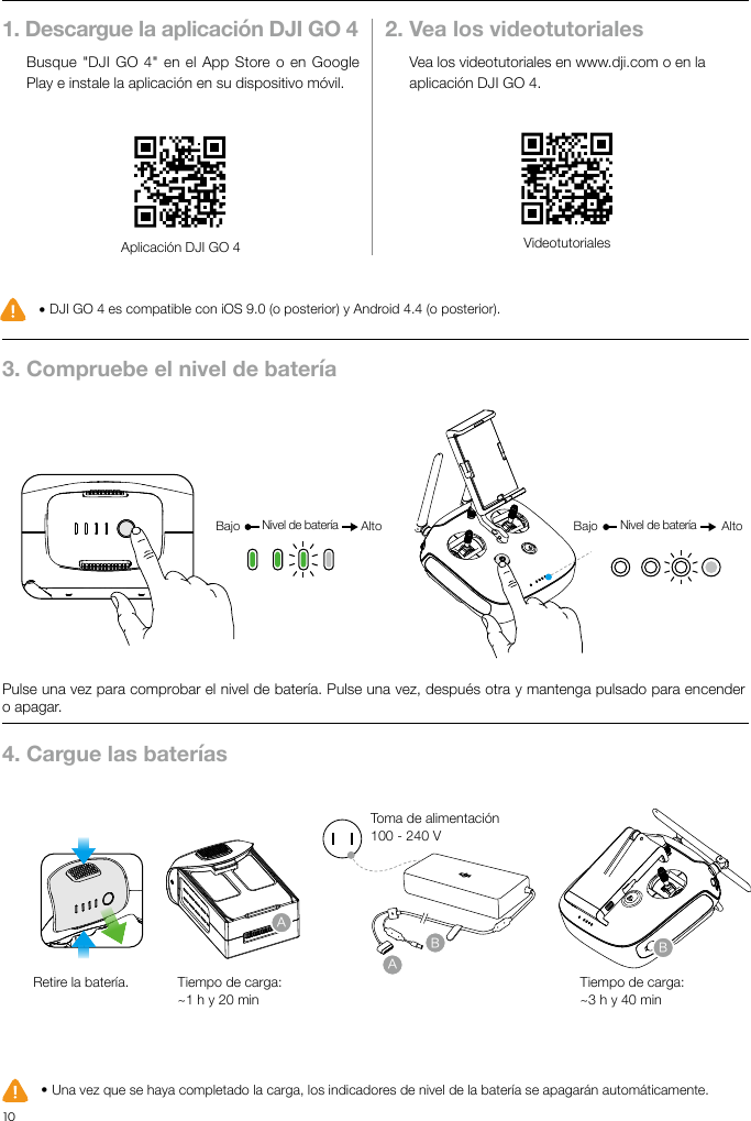 10ESUso del Phantom 4 Advanced1. Descargue la aplicación DJI GO 4Busque &quot;DJI GO 4&quot;  en el App Store o en Google Play e instale la aplicación en su dispositivo móvil.2. Vea los videotutorialesVea los videotutoriales en www.dji.com o en la aplicación DJI GO 4.Aplicación DJI GO 4 Videotutoriales● DJI GO 4 es compatible con iOS 9.0 (o posterior) y Android 4.4 (o posterior).● Una vez que se haya completado la carga, los indicadores de nivel de la batería se apagarán automáticamente.   3. Compruebe el nivel de batería4. Cargue las bateríasPulse una vez para comprobar el nivel de batería. Pulse una vez, después otra y mantenga pulsado para encender o apagar.Retire la batería. Tiempo de carga:~1 h y 20 minTiempo de carga:~3 h y 40 minToma de alimentación100 - 240 VBajo AltoNivel de batería Bajo AltoNivel de batería ABAB