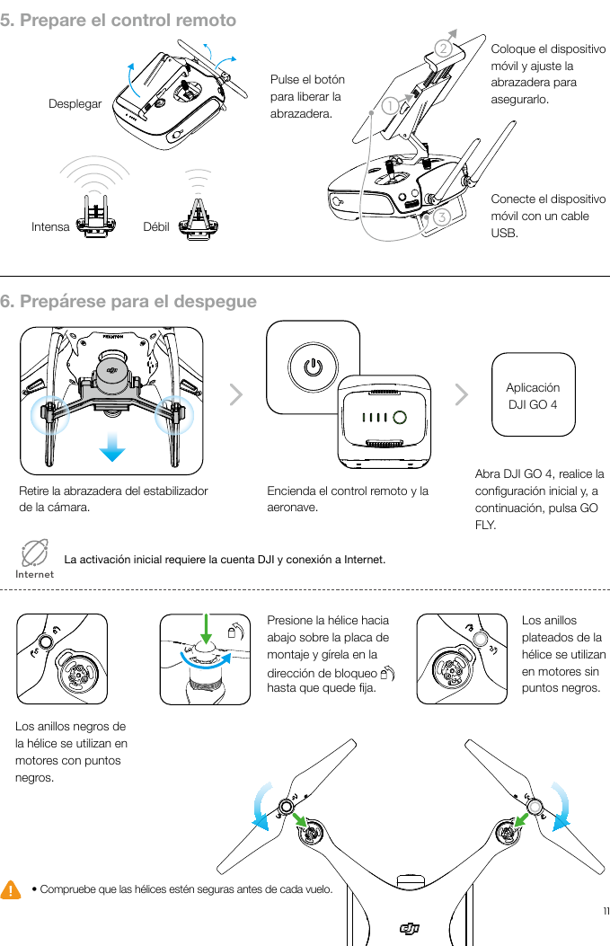 11ES213● Compruebe que las hélices estén seguras antes de cada vuelo.La activación inicial requiere la cuenta DJI y conexión a Internet.5. Prepare el control remoto6. Prepárese para el despegueDesplegarIntensa DébilAplicación DJI GO 4Retire la abrazadera del estabilizador de la cámara.Los anillos negros de la hélice se utilizan en motores con puntos negros.Los anillos plateados de la hélice se utilizan en motores sin puntos negros.Presione la hélice hacia abajo sobre la placa de montaje y gírela en la dirección de bloqueo   hasta que quede ja. Encienda el control remoto y la aeronave.Abra DJI GO 4, realice la conguración inicial y, a continuación, pulsa GO FLY.InternetPulse el botón para liberar la abrazadera.Coloque el dispositivo móvil y ajuste la abrazadera para asegurarlo.Conecte el dispositivo móvil con un cable USB. 