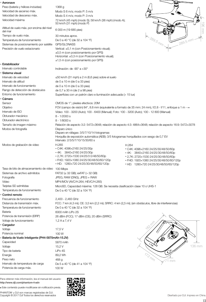 13ESEspecicacionesPara obtener más información, lea el manual del usuario:http://www.dji.com/phantom-4-adv※ Este contenido puede modicarse sin noticación previa.PHANTOM  y DJI  son marcas registradas de DJI.Copyright © 2017 DJI Todos los derechos reservados Diseñado por DJI. Impreso en China.289.5 mm289.5 mm196 mm182 mm172 mm132 mm71 mm289.5 mm289.5 mm196 mm182 mm172 mm136 mm71 mm● AeronavePeso (batería y hélices incluidas) 1368 gVelocidad de ascenso máx. Modo S 6 m/s; modo P: 5 m/sVelocidad de descenso máx. Modo S 4 m/s; modo P: 3 m/sVelocidad máxima 72 km/h (45 mph) (modo S); 58 km/h (36 mph) (modo A); 50 km/h (31 mph) (modo P)Altitud de vuelo máx. por encima del nivel del mar 6 000 m (19 685 pies)Tiempo de vuelo máx. 30 minutos aprox.Temperatura de funcionamiento De 0 a 40 °C (de 32 a 104 °F)Sistemas de posicionamiento por satélite GPS/GLONASSPrecisión de vuelo estacionario Vertical: ±0,1 m (con Posicionamiento visual);  ±0,5 m (con posicionamiento por GPS)Horizontal: ±0,3 m (con Posicionamiento visual);  ±1,5 m (con posicionamiento por GPS)● EstabilizadorIntervalo controlable Inclinación: de -90° a +30°● Sistema visualIntervalo de velocidad ≤50 km/h (31 mph) a 2 m (6,6 pies) sobre el sueloIntervalo de altitud de 0 a 10 m (de 0 a 33 pies)Intervalo de funcionamiento de 0 a 10 m (de 0 a 33 pies)Rango de detección de obstáculos de 0,7 a 30 m (de 2 a 98 pies)Entorno de funcionamiento Supercies con un patrón claro e iluminación adecuada (&gt; 15 lux)● CámaraSensor CMOS de 1’’; píxeles efectivos: 20MObjetivo FOV (campo de visión) 84°, 8.8 mm (equivalente a formato de 35 mm: 24 mm), f/2.8 - f/11, enfoque a 1 m - ∞Intervalo de ISO Vídeo: 100 - 3200 (Auto); 100 - 6400 (Manual); Foto: 100 - 3200 (Auto); 100 - 12 800 (Manual)Obturador mecánico  8 - 1/2000 sObturador electrónico  8 - 1/8000 sTamaño de imagen máximo Relación de aspecto 3:2: 5472×3648; relación de aspecto 4:3: 4864×3648; relación de aspecto 16:9: 5472×3078Modos de fotografía Disparo únicoDisparo en ráfagas: 3/5/7/10/14 fotogramasHorquilla de exposición automática (AEB): 3/5 fotogramas horquillados con sesgo de 0,7 EVIntervalo: 2/3/5/7/10/15/30/60 sModos de grabación de vídeo H.265● C4K: 4096×2160 24/25/30p ● 4K:    3840×2160 24/25/30p● 2,7K: 2720×1530 24/25/3 0/48/50/60p● FHD: 1920×1080 24/25/30/48/50/60/120p● HD:   1280×720 24/25/30/48/50/60/120pH.264● C4K: 4096×2160 24/25/30/48/50/60p● 4K:    3840×2160 24/25/30/48/50/60p● 2,7K: 2720×1530 24/25/30/48/50/60p● FHD: 1920×1080 24/25/30/48/50/60/120p● HD:   1280×720 24/25/30/48/50/60/120pTasa de bits de almacenamiento de vídeo 100 MbpsSistemas de archivo admitidos FAT32 (≤ 32 GB); exFAT (&gt; 32 GB)Fotografía JPEG, RAW (DNG), JPEG + RAWVídeo MP4/MOV (AVC/H.264; HEVC/H.265)Tarjetas SD admitidas MicroSD, Capacidad máxima: 128 GB. Se necesita clasicación clase 10 o UHS-1Temperatura de funcionamiento De 0 a 40 °C (de 32 a 104 °F)● Control remotoFrecuencia de funcionamiento 2,400 - 2,483 GHz Distancia de transmisión máx. FCC: 7 km (4,3 mi); CE: 3,5 km (2,2 mi); SRRC: 4 km (2,5 mi); (sin obstáculos, libre de interferencias)Temperatura de funcionamiento De 0 a 40 °C (de 32 a 104 °F)Batería 6000 mAh LiPo 2SPotencia de transmisión (EIRP) 26 dBm (FCC); 17 dBm (CE); 20 dBm (SRRC)Voltaje de funcionamiento 1,2 A a 7,4 V● CargadorVoltaje 17,5 VPotencia nominal 100 W ● Batería de Vuelo Inteligente (PH4-5870mAh-15.2V)Capacidad 5870 mAhVoltaje 15,2 VTipo de batería LiPo 4SEnergía 89,2 WhPeso neto 468 gIntervalo de temperatura de carga De 5 a 40 °C (de 41 a 104 °F)Potencia de carga máx. 100 W