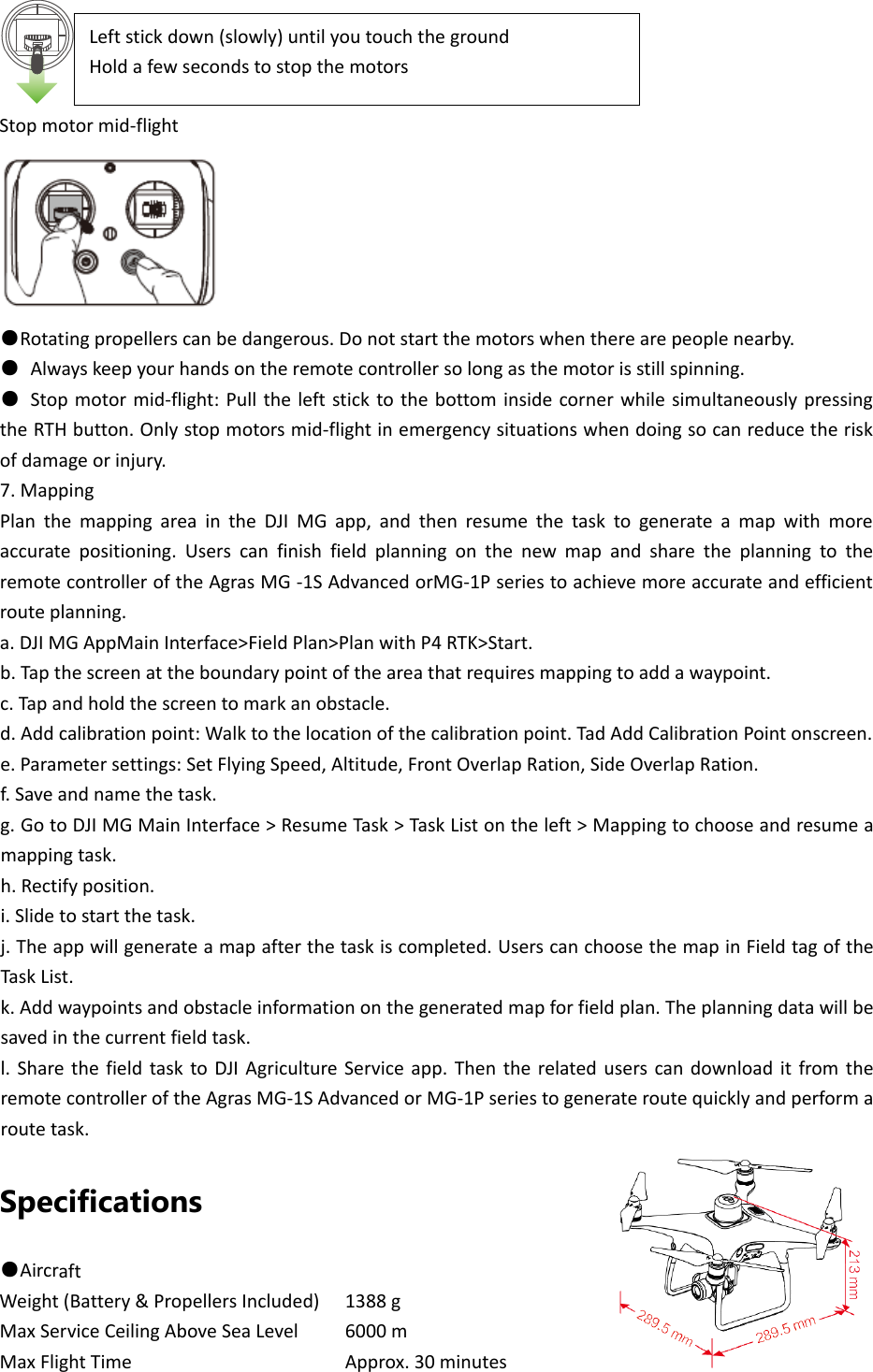 Stopmotormid‐flight●Rotatingpropellerscanbedangerous.Donotstartthemotorswhentherearepeoplenearby.●Alwayskeepyourhandsontheremotecontrollersolongasthemotorisstillspinning.●Stopmotormid‐flight:PulltheleftsticktothebottominsidecornerwhilesimultaneouslypressingtheRTHbutton.Onlystopmotorsmid‐flightinemergencysituationswhendoingsocanreducetheriskofdamageorinjury.7.MappingPlanthemappingareaintheDJIMGapp,andthenresumethetasktogenerateamapwithmoreaccuratepositioning.UserscanfinishfieldplanningonthenewmapandsharetheplanningtotheremotecontrolleroftheAgrasMG‐1SAdvancedorMG‐1Pseriestoachievemoreaccurateandefficientrouteplanning.a.DJIMGAppMainInterface&gt;FieldPlan&gt;PlanwithP4RTK&gt;Start.b.Tapthescreenattheboundarypointoftheareathatrequiresmappingtoaddawaypoint.c.Tapandholdthescreentomarkanobstacle.d.Addcalibrationpoint:Walktothelocationofthecalibrationpoint.TadAddCalibrationPointonscreen.e.Parametersettings:SetFlyingSpeed,Altitude,FrontOverlapRation,SideOverlapRation.f.Saveandnamethetask.g.GotoDJIMGMainInterface&gt;ResumeTask&gt;TaskListontheleft&gt;Mappingtochooseandresumeamappingtask.h.Rectifyposition.i.Slidetostartthetask.j.Theappwillgenerateamapafterthetaskiscompleted.UserscanchoosethemapinFieldtagoftheTaskList.k.Addwaypointsandobstacleinformationonthegeneratedmapforfieldplan.Theplanningdatawillbesavedinthecurrentfieldtask.l.SharethefieldtasktoDJIAgricultureServiceapp.ThentherelateduserscandownloaditfromtheremotecontrolleroftheAgrasMG‐1SAdvancedorMG‐1Pseriestogenerateroutequicklyandperformaroutetask.Specifications ●AircraftWeight(Battery&amp;PropellersIncluded)1388gMaxServiceCeilingAboveSeaLevel6000mMaxFlightTimeApprox.30minutesLeftstickdown(slowly)untilyoutouchthegroundHoldafewsecondstostopthemotors