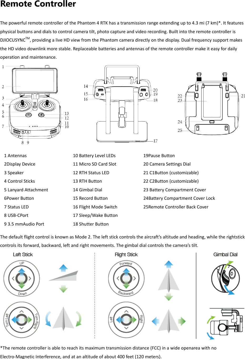 Remote Controller ThepowerfulremotecontrollerofthePhantom4RTKhasatransmissionrangeextendingupto4.3mi(7km)*.Itfeaturesphysicalbuttonsanddialstocontrolcameratilt,photocaptureandvideorecording.BuiltintotheremotecontrollerisDJIOCUSYNCTM,providingaliveHDviewfromthePhantomcameradirectlyonthedisplay.DualfrequencysupportmakestheHDvideodownlinkmorestable.Replaceablebatteriesandantennasoftheremotecontrollermakeiteasyfordailyoperationandmaintenance.  ThedefaultflightcontrolisknownasMode2.Theleftstickcontrolstheaircraft’saltitudeandheading,whiletherightstickcontrolsitsforward,backward,leftandrightmovements.Thegimbaldialcontrolsthecamera’stilt.*Theremotecontrollerisabletoreachitsmaximumtransmissiondistance(FCC)inawideopenareawithnoElectro‐MagneticInterference,andatanaltitudeofabout400feet(120meters).19PauseButton20CameraSettingsDial21C1Button(customizable)22C2Button(customizable)23BatteryCompartmentCover24BatteryCompartmentCoverLock25RemoteControllerBackCover10BatteryLevelLEDs11MicroSDCardSlot12RTHStatusLED13RTHButton14GimbalDial15RecordButton16FlightModeSwitch17Sleep/WakeButton18ShutterButton1Antennas2DisplayDevice3Speaker4ControlSticks5LanyardAttachment6PowerButton7StatusLED8USB‐CPort93.5mmAudioPort