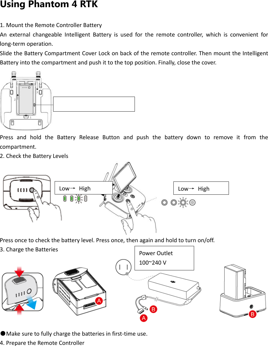 Using Phantom 4 RTK 1.MounttheRemoteControllerBatteryAnexternalchangeableIntelligentBatteryisusedfortheremotecontroller,whichisconvenientforlong‐termoperation.SlidetheBatteryCompartmentCoverLockonbackoftheremotecontroller.ThenmounttheIntelligentBatteryintothecompartmentandpushittothetopposition.Finally,closethecover. PressandholdtheBatteryReleaseButtonandpushthebatterydowntoremoveitfromthecompartment.2.ChecktheBatteryLevelsPressoncetocheckthebatterylevel.Pressonce,thenagainandholdtoturnon/off.3.ChargetheBatteries●Makesuretofullychargethebatteriesinfirst‐timeuse.4.PreparetheRemoteControllerBatteryReleaseButtonLow→HighPowerOutlet100~240VLow→High