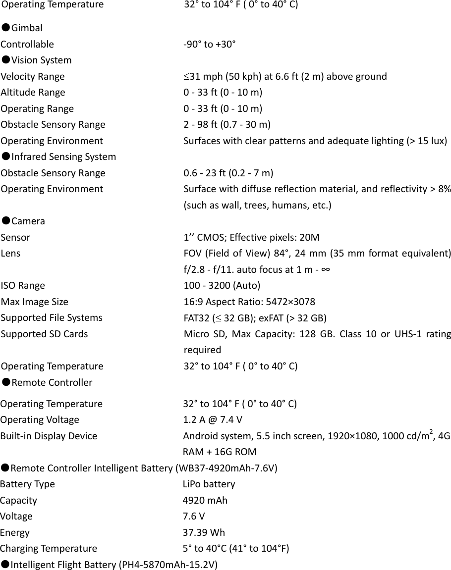 OperatingTe m p e rature32°to104°F(0°to40°C)●GimbalControllable‐90°to+30°●VisionSystemVelocityRange31mph(50kph)at6.6ft(2m)abovegroundAltitudeRange0‐33ft(0‐10m)OperatingRange0‐33ft(0‐10m)ObstacleSensoryRange2‐98ft(0.7‐30m)OperatingEnvironmentSurfaceswithclearpatternsandadequatelighting(&gt;15lux)●InfraredSensingSystemObstacleSensoryRange0.6‐23ft(0.2‐7m)OperatingEnvironmentSurfacewithdiffusereflectionmaterial,andreflectivity&gt;8%(suchaswall,trees,humans,etc.)●CameraSensor1’’CMOS;Effectivepixels:20MLensFOV(FieldofView)84°,24mm(35mmformatequivalent)f/2.8‐f/11.autofocusat1m‐∞ISORange100‐3200(Auto)MaxImageSize16:9AspectRatio:5472×3078SupportedFileSystemsFAT32(32GB);exFAT(&gt;32GB)SupportedSDCardsMicroSD,MaxCapacity:128GB.Class10orUHS‐1ratingrequiredOperatingTe m p e rature32°to104°F(0°to40°C)●RemoteControllerOperatingTe m p e rature32°to104°F(0°to40°C)OperatingVoltage1.2A@7.4VBuilt‐inDisplayDeviceAndroidsystem,5.5inchscreen,1920×1080,1000cd/m2,4GRAM+16GROM●RemoteControllerIntelligentBattery(WB37‐4920mAh‐7.6V)BatteryTypeLiPobatteryCapacity4920mAhVoltage7.6VEnergy37.39WhChargingTem p e rature5°to40°C(41°to104°F)●IntelligentFlightBattery(PH4‐5870mAh‐15.2V)