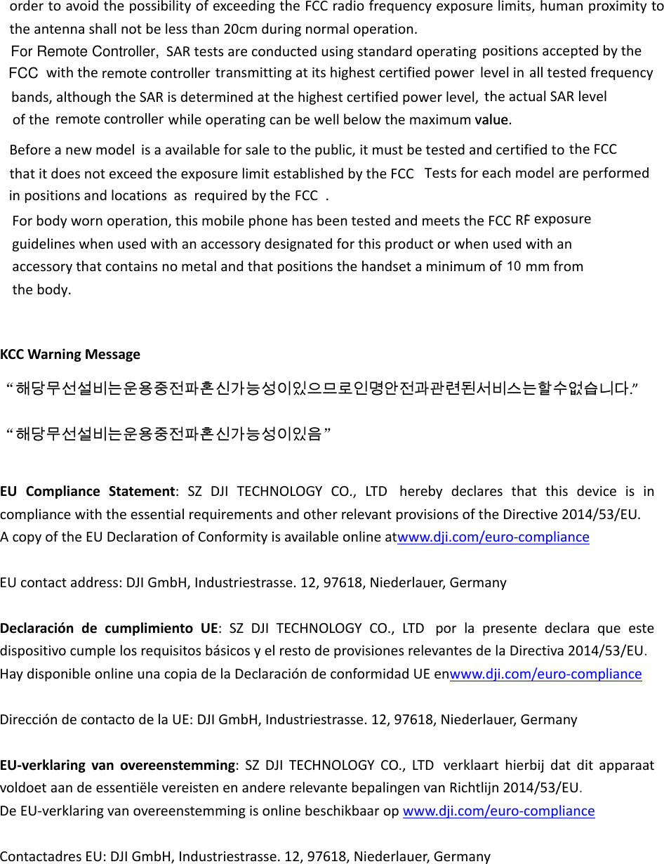 ordertoavoidthepossibilityofexceedingtheFCCradiofrequencyexposurelimits,humanproximitytotheantennashallnotbelessthan20cmduringnormaloperation.KCCWarningMessage“해당무선설비는운용중전파혼신가능성이있으므로인명안전과관련된서비스는할수없습니다.”“해당무선설비는운용중전파혼신가능성이있음”EUComplianceStatement:SZDJITECHNOLOGYCO.,LTD herebydeclaresthatthisdeviceisincompliancewiththeessentialrequirementsandotherrelevantprovisionsoftheDirective2014/53/EU.AcopyoftheEUDeclarationofConformityisavailableonlineatwww.dji.com/euro‐complianceEUcontactaddress:DJIGmbH,Industriestrasse.12,97618,Niederlauer,GermanyDeclaracióndecumplimientoUE:SZDJITECHNOLOGYCO.,LTD porlapresentedeclaraqueestedispositivocumplelosrequisitosbásicosyelrestodeprovisionesrelevantesdelaDirectiva2014/53/EU.  HaydisponibleonlineunacopiadelaDeclaracióndeconformidadUEenwww.dji.com/euro‐complianceDireccióndecontactodelaUE:DJIGmbH,Industriestrasse.12,97618,Niederlauer,Germany EU‐verklaringvanovereenstemming:SZDJITECHNOLOGYCO.,LTD verklaarthierbijdatditapparaatvoldoetaandeessentiëlevereistenenandererelevantebepalingenvanRichtlijn2014/53/EU.  DeEU‐verklaringvanovereenstemmingisonlinebeschikbaaropwww.dji.com/euro‐complianceContactadresEU:DJIGmbH,Industriestrasse.12,97618,Niederlauer,Germany asmodelvalue.SARtestsareconductedusingstandardoperatingpositionsacceptedbythe withthe  transmittingatitshighestcertifiedpoweralltestedfrequencybands,althoughtheSARisdeterminedatthehighestcertifiedpowerlevel,theactualSARlevelofthe  whileoperatingcanbewellbelowthemaximum value Beforeanewmodelisaavailableforsaletothepublic,itmustbetestedandcertifiedtothatitdoesnotexceedtheexposurelimitestablishedbytheFCC Testsforeach areperformedinpositionsandlocations requiredbytheFCC . remote controller levelin remote controllertheFCC. Forbodywornoperation,thismobilephonehasbeentestedandmeetstheFCCRFexposureguidelineswhenusedwithanaccessorydesignatedforthisproductorwhenusedwithanaccessorythatcontainsnometalandthatpositionsthehandsetaminimumof mm from thebody.10FCCFor Remote Controller,