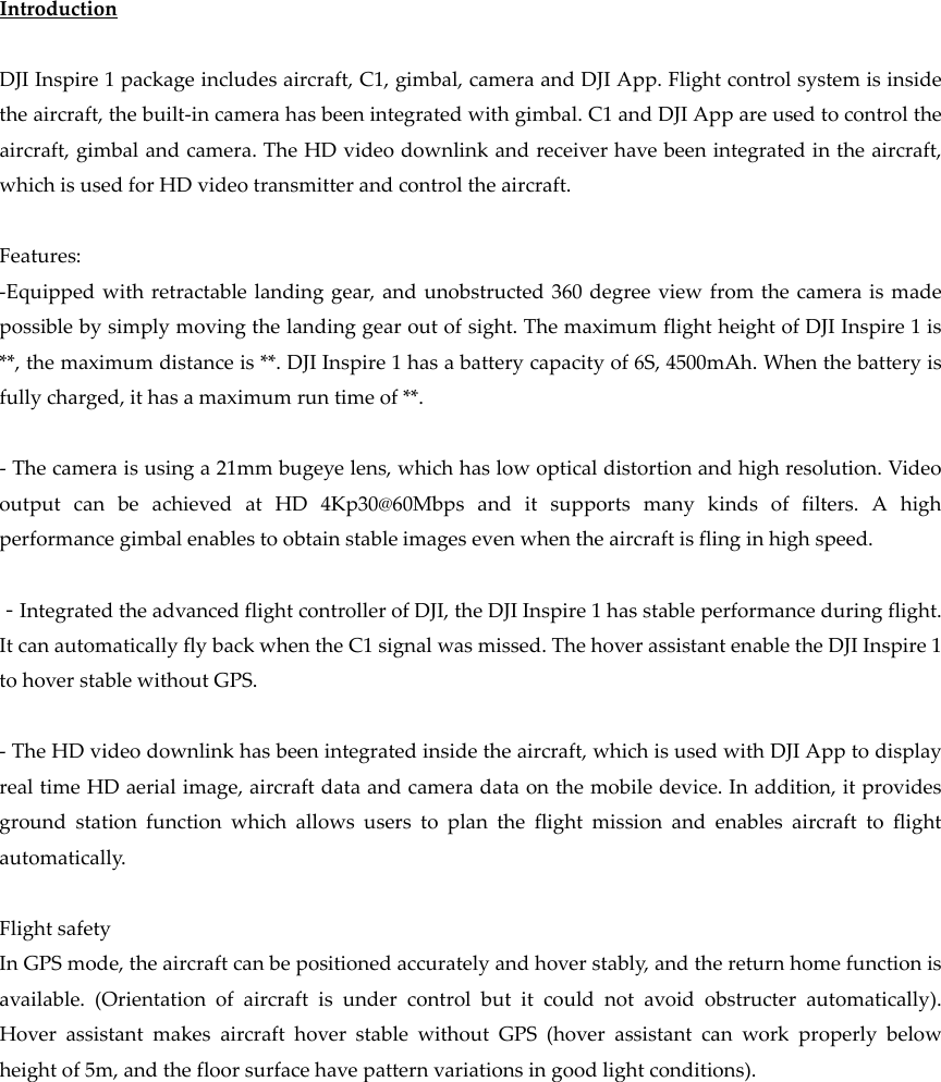IntroductionDJIInspire1packageincludesaircraft,C1,gimbal,cameraandDJIApp.Flightcontrolsystemisinsidetheaircraft,thebuilt‐incamerahasbeenintegratedwithgimbal.C1andDJIAppareusedtocontroltheaircraft,gimbalandcamera.TheHDvideodownlinkandreceiverhavebeenintegratedintheaircraft,whichisusedforHDvideotransmitterandcontroltheaircraft.Features:‐Equippedwithretractablelandinggear,andunobstructed360degreeviewfromthecameraismadepossiblebysimplymovingthelandinggearoutofsight.ThemaximumflightheightofDJIInspire1is**,themaximumdistanceis**.DJIInspire1hasabatterycapacityof6S,4500mAh.Whenthebatteryisfullycharged,ithasamaximumruntimeof**.‐Thecameraisusinga21mmbugeyelens,whichhaslowopticaldistortionandhighresolution.VideooutputcanbeachievedatHD4Kp30@60Mbpsanditsupportsmanykindsoffilters.Ahighperformancegimbalenablestoobtainstableimagesevenwhentheaircraftisflinginhighspeed.－IntegratedtheadvancedflightcontrollerofDJI,theDJIInspire1hasstableperformanceduringflight.ItcanautomaticallyflybackwhentheC1signalwasmissed.ThehoverassistantenabletheDJIInspire1tohoverstablewithoutGPS.‐TheHDvideodownlinkhasbeenintegratedinsidetheaircraft,whichisusedwithDJIApptodisplayrealtimeHDaerialimage,aircraftdataandcameradataonthemobiledevice.Inaddition,itprovidesgroundstationfunctionwhichallowsuserstoplantheflightmissionandenablesaircrafttoflightautomatically.FlightsafetyInGPSmode,theaircraftcanbepositionedaccuratelyandhoverstably,andthereturnhomefunctionisavailable.(Orientationofaircraftisundercontrolbutitcouldnotavoidobstructerautomatically).HoverassistantmakesaircrafthoverstablewithoutGPS(hoverassistantcanworkproperlybelowheightof5m,andthefloorsurfacehavepatternvariationsingoodlightconditions).