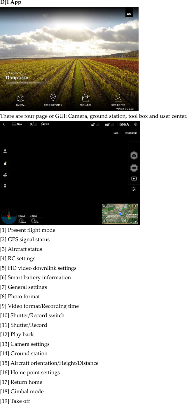 DJIAppTherearefourpageofGUI:Camera,groundstation,toolboxandusercenter.[1]Presentflightmode[2]GPSsignalstatus[3]Aircraftstatus[4]RCsettings[5]HDvideodownlinksettings[6]Smartbatteryinformation[7]Generalsettings[8]Photoformat[9]Videoformat/Recordingtime[10]Shutter/Recordswitch[11]Shutter/Record[12]Playback[13]Camerasettings[14]Groundstation[15]Aircraftorientation/Height/Distance[16]Homepointsettings[17]Returnhome[18]Gimbalmode[19]Takeoff