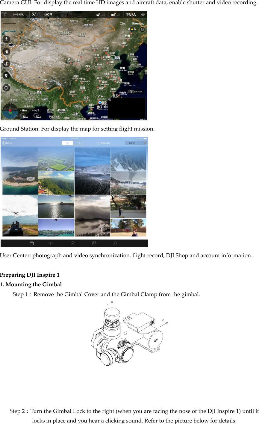 CameraGUI:FordisplaytherealtimeHDimagesandaircraftdata,enableshutterandvideorecording.GroundStation:Fordisplaythemapforsettingflightmission.UserCenter:photographandvideosynchronization,flightrecord,DJIShopandaccountinformation.PreparingDJIInspire11.MountingtheGimbalStep1：RemovetheGimbalCoverandtheGimbalClampfromthegimbal.Step2：TurntheGimbalLocktotheright(whenyouarefacingthenoseoftheDJIInspire1)untilitlocksinplaceandyouhearaclickingsound.Refertothepicturebelowfordetails: