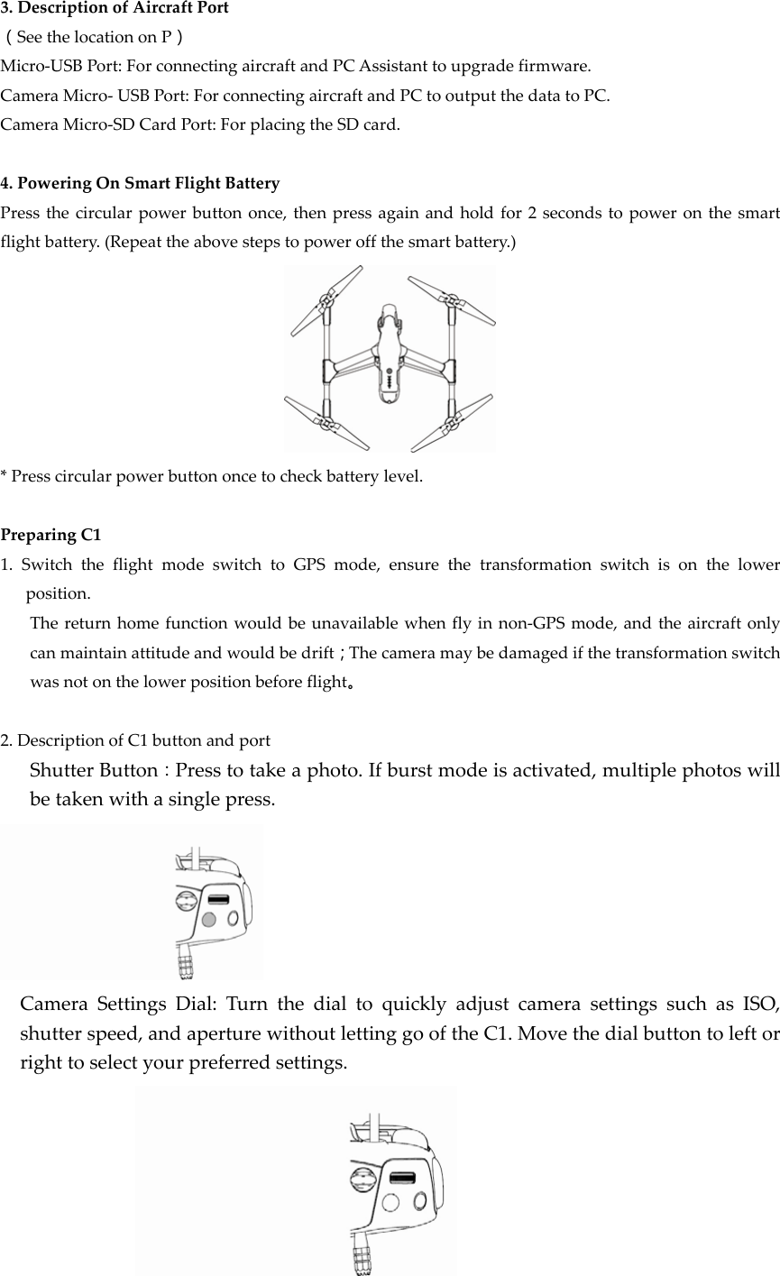 3.DescriptionofAircraftPort（SeethelocationonP）Micro‐USBPort:ForconnectingaircraftandPCAssistanttoupgradefirmware.CameraMicro‐USBPort:ForconnectingaircraftandPCtooutputthedatatoPC.CameraMicro‐SDCardPort:ForplacingtheSDcard.4.PoweringOnSmartFlightBatteryPressthecircularpowerbuttononce,thenpressagainandholdfor2secondstopoweronthesmartflightbattery.(Repeattheabovestepstopoweroffthesmartbattery.)*Presscircularpowerbuttononcetocheckbatterylevel.PreparingC11.SwitchtheflightmodeswitchtoGPSmode,ensurethetransformationswitchisonthelowerposition.Thereturnhomefunctionwouldbeunavailablewhenflyinnon‐GPSmode,andtheaircraftonlycanmaintainattitudeandwouldbedrift；Thecameramaybedamagedifthetransformationswitchwasnotonthelowerpositionbeforeflight。2.DescriptionofC1buttonandportShutterButton：Presstotakeaphoto.Ifburstmodeisactivated,multiplephotoswillbetakenwithasinglepress.CameraSettingsDial:TurnthedialtoquicklyadjustcamerasettingssuchasISO,shutterspeed,andaperturewithoutlettinggooftheC1.Movethedialbuttontoleftorrighttoselectyourpreferredsettings.