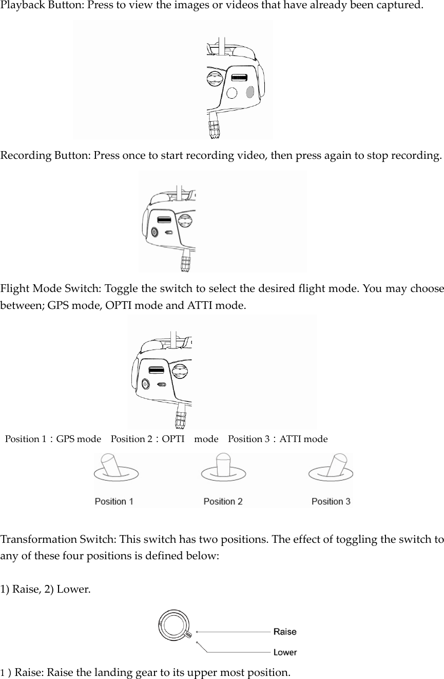 PlaybackButton:Presstoviewtheimagesorvideosthathavealreadybeencaptured.RecordingButton:Pressoncetostartrecordingvideo,thenpressagaintostoprecording.FlightModeSwitch:Toggletheswitchtoselectthedesiredflightmode.Youmaychoosebetween;GPSmode,OPTImodeandATTImode.Position1：GPSmodePosition2：OPTImodePosition3：ATTImodeTransformationSwitch:Thisswitchhastwopositions.Theeffectoftogglingtheswitchtoanyofthesefourpositionsisdefinedbelow:1)Raise,2)Lower.1）Raise:Raisethelandinggeartoitsuppermostposition.