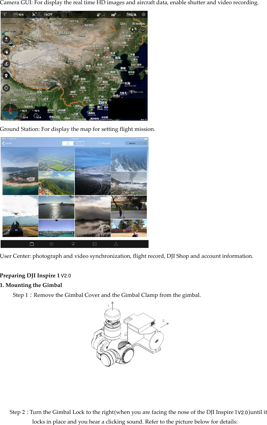 CameraGUI:FordisplaytherealtimeHDimagesandaircraftdata,enableshutterandvideorecording.GroundStation:Fordisplaythemapforsettingflightmission.UserCenter:photographandvideosynchronization,flightrecord,DJIShopandaccountinformation.PreparingDJIInspire11.MountingtheGimbalStep1：RemovetheGimbalCoverandtheGimbalClampfromthegimbal.Step2：TurntheGimbalLocktotheright(whenyouarefacingthenoseoftheDJIInspire1untilitlocksinplaceandyouhearaclickingsound.Refertothepicturebelowfordetails:V2.0V2.0)