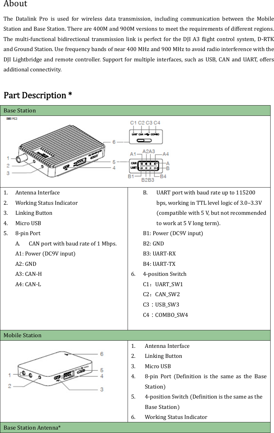 AboutThe Datalink Pro is used for wireless data transmission, including communication between the MobileStationandBaseStation.Thereare400Mand900Mversionstomeettherequirementsofdifferentregions.The multi‐functional bidirectional transmission link is perfect for the DJI A3 flight control system, D‐RTKandGroundStation.Usefrequencybandsofnear400MHzand900MHztoavoidradiointerferencewiththeDJILightbridgeandremotecontroller.Supportformultipleinterfaces,suchas USB,CAN and UART,offersadditionalconnectivity.PartDescription*BaseStation1. AntennaInterface2. WorkingStatusIndicator3. LinkingButton4. MicroUSB 5. 8‐pinPortA. CANportwithbaudrateof1Mbps.A1:PowerDC9Vinput A2:GNDA3:CAN‐HA4:CAN‐L  B. UARTport withbaudrateupto115200bps,workinginTTLlevellogicof3.0–3.3Vcompatiblewith5V,butnotrecommendedtoworkat5Vlongterm.B1:PowerDC9VinputB2:GNDB3:UART‐RX B4:UART‐TX6. 4‐positionSwitch C1：UART_SW1 C2：CAN_SW2 C3：USB_SW3 C4：COMBO_SW4MobileStation1. AntennaInterface2. Linking Button3. MicroUSB 4. 8‐pinPortDefinitionisthesameastheBaseStation5. 4‐positionSwitchDefinitionisthesameastheBaseStation6. WorkingStatusIndicatorBaseStationAntenna*