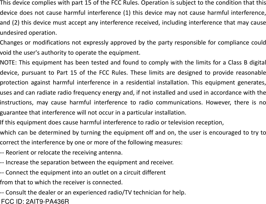 Thisdevicecomplieswithpart15oftheFCCRules.Operationissubjecttotheconditionthatthisdevicedoesnotcauseharmfulinterference(1)thisdevicemaynotcauseharmfulinterference,and(2)thisdevicemustacceptanyinterferencereceived,includinginterferencethatmaycauseundesiredoperation.Changesormodificationsnotexpresslyapprovedbythepartyresponsibleforcompliancecouldvoidtheuser&apos;sauthoritytooperatetheequipment.NOTE:ThisequipmenthasbeentestedandfoundtocomplywiththelimitsforaClassBdigitaldevice,pursuanttoPart15oftheFCCRules.Theselimitsaredesignedtoprovidereasonableprotectionagainstharmfulinterferenceinaresidentialinstallation.Thisequipmentgenerates,usesandcanradiateradiofrequencyenergyand,ifnotinstalledandusedinaccordancewiththeinstructions,maycauseharmfulinterferencetoradiocommunications.However,thereisnoguaranteethatinterferencewillnotoccurinaparticularinstallation.Ifthisequipmentdoescauseharmfulinterferencetoradioortelevisionreception,whichcanbedeterminedbyturningtheequipmentoffandon,theuserisencouragedtotrytocorrecttheinterferencebyoneormoreofthefollowingmeasures:‐‐Reorientorrelocatethereceivingantenna.‐‐Increasetheseparationbetweentheequipmentandreceiver.‐‐Connecttheequipmentintoanoutletonacircuitdifferentfromthattowhichthereceiverisconnected.‐‐Consultthedealeroranexperiencedradio/TVtechnicianforhelp.FCC ID: 2AIT9-PA436R