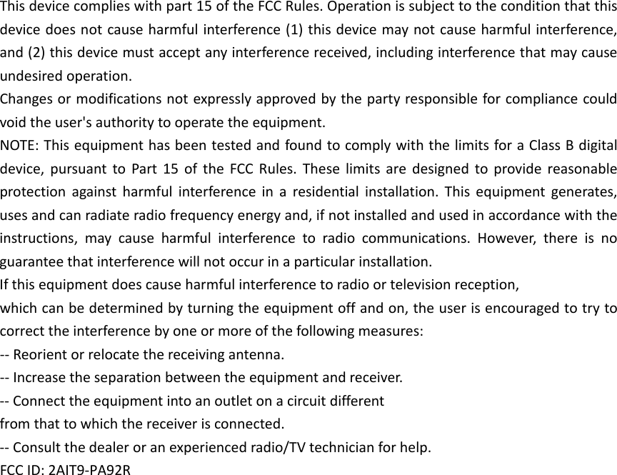 Thisdevicecomplieswithpart15oftheFCCRules.Operationissubjecttotheconditionthatthisdevicedoesnotcauseharmfulinterference(1)thisdevicemaynotcauseharmfulinterference,and(2)thisdevicemustacceptanyinterferencereceived,includinginterferencethatmaycauseundesiredoperation.Changesormodificationsnotexpresslyapprovedbythepartyresponsibleforcompliancecouldvoidtheuser&apos;sauthoritytooperatetheequipment.NOTE:ThisequipmenthasbeentestedandfoundtocomplywiththelimitsforaClassBdigitaldevice,pursuanttoPart15oftheFCCRules.Theselimitsaredesignedtoprovidereasonableprotectionagainstharmfulinterferenceinaresidentialinstallation.Thisequipmentgenerates,usesandcanradiateradiofrequencyenergyand,ifnotinstalledandusedinaccordancewiththeinstructions,maycauseharmfulinterferencetoradiocommunications.However,thereisnoguaranteethatinterferencewillnotoccurinaparticularinstallation.Ifthisequipmentdoescauseharmfulinterferencetoradioortelevisionreception,whichcanbedeterminedbyturningtheequipmentoffandon,theuserisencouragedtotrytocorrecttheinterferencebyoneormoreofthefollowingmeasures:‐‐Reorientorrelocatethereceivingantenna.‐‐Increasetheseparationbetweentheequipmentandreceiver.‐‐Connecttheequipmentintoanoutletonacircuitdifferentfromthattowhichthereceiverisconnected.‐‐Consultthedealeroranexperiencedradio/TVtechnicianforhelp.FCCID:2AIT9-PA92R