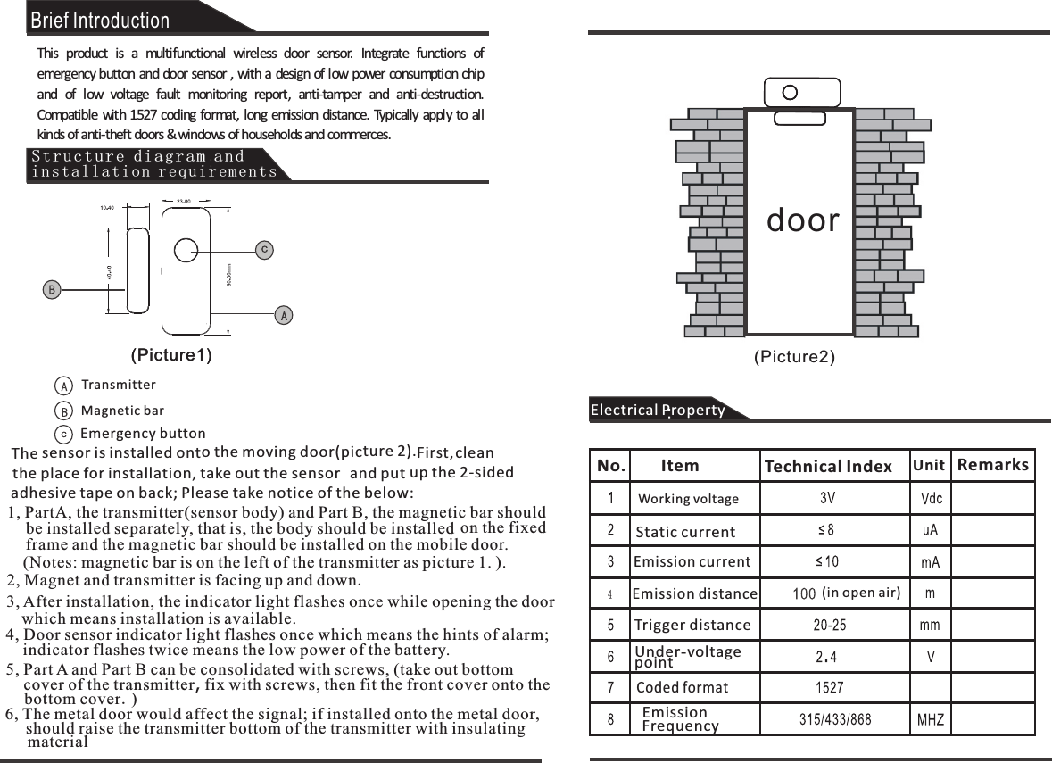 Brief IntroductionThis  product  is  a  multifunctional  wireless  door  sensor.  Integrate  functions  of emergency button and door sensor , with a design of low power consumption chip and  of  low  voltage  fault  monitoring  report,  anti-tamper  and  anti-destruction. Compatible with 1527 coding format,  long emission  distance.  Typically apply to all kinds of anti-theft doors &amp; windows of households and commerces. TransmitterMagnetic barEmergency buttonThe sensor is installed onto the moving door(picture 2).  place for installation, take out the sensor the  adhesive tape on back; Please take notice of the below:First,  and putclean up the 2-sided1, PartA, the transmitter(sensor body) and Part B, the magnetic bar should        be installed separately, that is, the body should be installed on the fixedframe and the magnetic bar should be installed on the mobile door.  (Notes: magnetic bar is on the left of the transmitter as picture 1. ).2, Magnet and transmitter is facing up and down.3, After installation, the indicator light flashes once while opening the door which means installation is available.  4, Door sensor indicator light flashes once which means the hints of alarm;  indicator flashes twice means the low power of the battery. 5, Part A and Part B can be consolidated with screws, (take out bottom cover of the transmitter, fix with screws, then fit the front cover onto the bottom cover.)6, The metal door would affect the signal; if installed onto the metal door,     should raise the transmitter bottom of the transmitter with insulating materialElectrical PropertyNo. Item Technical Index Unit RemarksWorking voltageStatic currentEmission currentEmission distanceTrigger distanceUnder-voltage pointCoded formatEmission Frequency(in open air)(Picture1)Structure diagram and installation requirements(Picture1) (Picture2)door