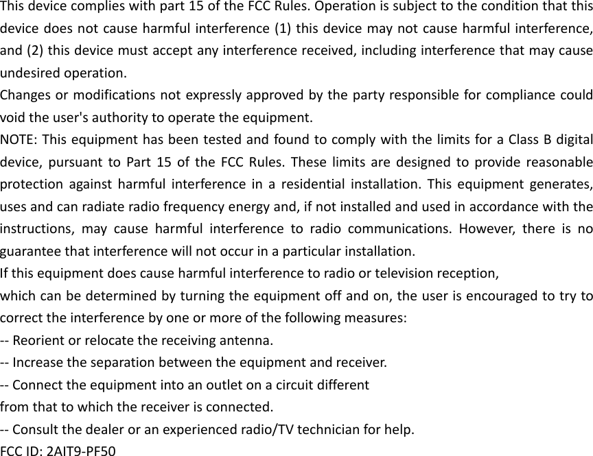 Thisdevicecomplieswithpart15oftheFCCRules.Operationissubjecttotheconditionthatthisdevicedoesnotcauseharmfulinterference(1)thisdevicemaynotcauseharmfulinterference,and(2)thisdevicemustacceptanyinterferencereceived,includinginterferencethatmaycauseundesiredoperation.Changesormodificationsnotexpresslyapprovedbythepartyresponsibleforcompliancecouldvoidtheuser&apos;sauthoritytooperatetheequipment.NOTE:ThisequipmenthasbeentestedandfoundtocomplywiththelimitsforaClassBdigitaldevice,pursuanttoPart15oftheFCCRules.Theselimitsaredesignedtoprovidereasonableprotectionagainstharmfulinterferenceinaresidentialinstallation.Thisequipmentgenerates,usesandcanradiateradiofrequencyenergyand,ifnotinstalledandusedinaccordancewiththeinstructions,maycauseharmfulinterferencetoradiocommunications.However,thereisnoguaranteethatinterferencewillnotoccurinaparticularinstallation.Ifthisequipmentdoescauseharmfulinterferencetoradioortelevisionreception,whichcanbedeterminedbyturningtheequipmentoffandon,theuserisencouragedtotrytocorrecttheinterferencebyoneormoreofthefollowingmeasures:‐‐Reorientorrelocatethereceivingantenna.‐‐Increasetheseparationbetweentheequipmentandreceiver.‐‐Connecttheequipmentintoanoutletonacircuitdifferentfromthattowhichthereceiverisconnected.‐‐Consultthedealeroranexperiencedradio/TVtechnicianforhelp.FCCID:2AIT9-PF50