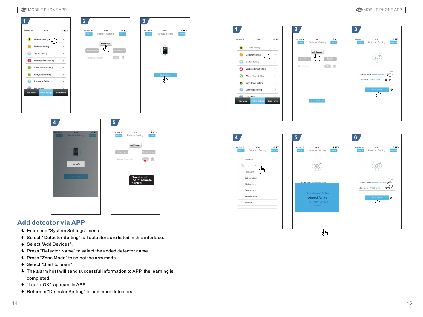 612321 312354321541514Add detector via APPEnter into “System Settings” menu.Select “ Detector Setting”, all detectors are listed in this interface.Select “Add Devices”.Press “Detector Name” to select the added detector name.Press “Zone Mode” to select the arm mode.Select “Start to learn”.The alarm host will send successful information to APP, the learning is completed.appears in APP.Return to “Detector Setting” to add more detectors.“Learn OK” MOBILE PHONE APP MOBILE PHONE APPNumber of learnt remote control