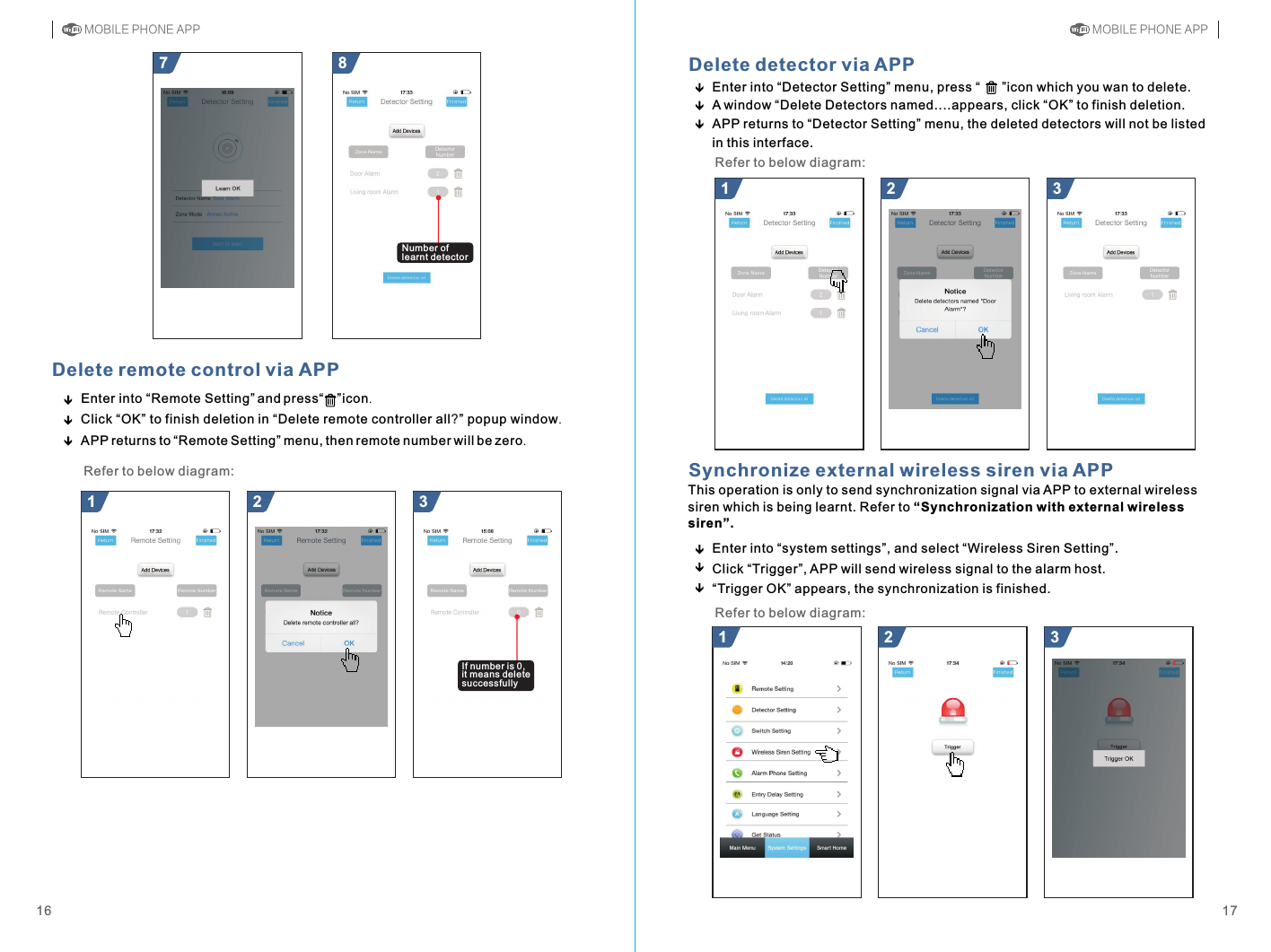 Enter into “system settings”, and select “Wireless Siren Setting”.Click “Trigger”, APP will send wireless signal to the alarm host.“Trigger OK” appears, the synchronization is finished.Synchronize external wireless siren via APP21 321 387Delete remote control via APPEnter into Remote Setting  and press       icon.Click OK  to finish deletion in Delete remote controller all  popup windowAPP returns to Remote Setting  menu, then remote number will be zero.“ ” “ ”“ ” “ ” .“ ”?21 31716Delete detector via APPEnter into “Detector Setting” menu, press “      ”icon which you wan to deleteA window “Delete Detectors named....appears, click “OK” to finish deletion.APP returns to “Detector Setting” menu, the deleted detectors will not be listed in this interface..Refer to below diagram:This operation is only to send synchronization signal via APP to external wireless siren which is being learnt. Refer to “Synchronization with external wireless siren”.Refer to below diagram:MOBILE PHONE APP MOBILE PHONE APPNumber of learnt detectorIf number is 0, it means delete successfullyRefer to below diagram: