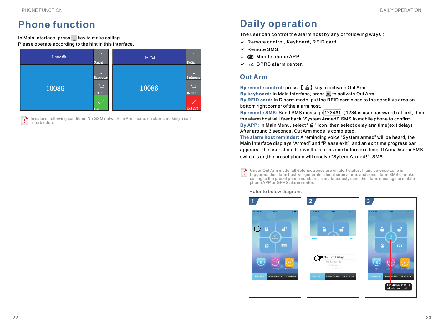 Canc el O KBy remote control: By keyboard: By RFID card: By remote SMS: By APP: The alarm host reminder: press 【     】key to activate Out Arm.In Main Interface, press      to activate Out Arm.In Disarm mode, put the RFID card close to the sensitive area on bottom right corner of the alarm host.Send SMS message 1234#1（1234 is user password) at first, then the alarm host will feedback “System Armed!  SMS to mobile phone to confirm.In Main Menu, select “       icon, then select delay arm time(exit delay). After around 3 seconds, Out Arm mode is completed.A reminding voice “System armed” will be heard, the Main Interface displays “Armed” and “Please exit”, and an exit time progress bar appears. The user should leave the alarm zone before exit time. If Arm/Disarm SMS switch is on,the preset phone will receive “Sytem Armed!”SMS.””The use r ca n co ntr ol t he a lar m ho st b y any of f oll owi ng w ays：  Re mot e co ntr ol, Key boa rd, RFI D ca rd.  Re mot e SM S.         Mo bil e ph one APP.         GP RS a lar m ce nte r.21 3Under Out Arm mode, all defense zones are on alert status. If any defense zone is triggered, the alarm host will generate a local siren alarm, and send alarm SMS or make calling to the preset phone numbers , simultaneously send the alarm message to mobile phone APP or GPRS alarm center.!ARM/*In Main Interface, press      key to make calling.Please operate according to the hint in this interface.!2322Phone functionIn case of following condition, No GSM network, in Arm mode, on alarm, making a call is forbidden.Daily operationOut ArmRefer to below diagram:1008610086PHONE FUNCTION DAILY OPERATIONOn-time status of alarm host